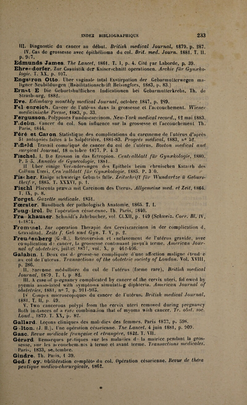 III. Diagnostic du cancer au début. British medical Journal, -1879. p. 287. IV. Cas de grossesse avec épilhélioraa du col. Brit. med. Journ. 1881. T. II. p. 9-:7. Edmunds James. The Lancet, 1861. T. I, p. 4. Cilé par Laborde, p. 39. Ehrendorfer. Zur Casuistik der Kaiserschnilt operationen. Archiv fur Gyniæko- logic. T. XX, p. 107. Engstron Otto. Uber vaginal? total Exstirpation der Gebarmuttcrwegen raa- ligncr Neubildungen (llabilitationschiift Helsingfors, 1883, p. 83.) Ernst E Die Geburtshuiflichcn lndicationcn bei Gebarmultcrkrebs. Th. de Strasbourg, 1882. Eve. Edbnburg monthly medical Journal, octobre 1847, p. 2S9. Fel enreich. Cancer de l’utéuis dans la grossesse cl l’accouchement. Wiener medicinische Bresse, 1883, p. 33. Fergusson. Polyposes Kunduscareinom. New-York medical record., 12 mai 1883. F.delm. Cancer du col. Son influence sur la grossesse et l'accouchement Th. Paris, 1844. Féré et Caron Statistique des complications du carcinome «le l’utérus d'après ol autopsies laites à la Salpétrière, 1881-83. Progrès médical, 1883, n° 32. FifieJd Travail comp'ique de cancer du col de l’utérus. Boston medical and surgical Journal, 18 o< tobre 1877. P. 4 3 Fischel. I. D e Erosion in das Ketropion. Cenlralblatt fïir Gynækologie, 1880. P. o o. Annales de Gynécologie, 18M. Il Lbcr einige Verandermigcn des Epithcls beim rhrnischen Katarrh des CoDum Uteii. Cen'ralblatt fur Gynækologie. 1885. P. 3*0. Fis< her. Einige schwicrige Gebuits falU». Zeitschrift fur Wundartze ü Geburs- thelfr, 1885. T. XXXVI, p. 1. Fischl Placenta prævut mit Carcinom des Utérus. Allgemeine med. et Zeit, 1864. T. IX, p. 8. Forget. Gazette médicale, 1851. Fœrster. Haudbuch der pathologisch Anatomie, 1863. T. I. Foug* irol. De l’operation césar.cane. Th. Paris, 1840. Fra. khau&er. Schmidt’s Jahrbucher, vol. CLXII, p. 149 (Schweiz. Corr. Bl, IV, 1-1874. Fr oimnel. Zur operation Thérapie des Cervixcarcinon in der complication d. Gravidital. Zeits /'. Geb and Gyn. T. V, p. 2. Freudenberg (G-B.). Rétroversion et mclavcmenl de l’utérus gravide, avec couiplicaliou d ; cancer, la grossesse continuant jusqu’à terme. American Jour¬ nal of obsleti ia, juillet *87*, vol. X, p 462-466. Galabin. I. Deux cas d? grossc-se compliquée d’une affection maligne étend- e au col de l’uterus. Transactions of lhe obstetric society of London. Vol. XVIII, p. 286. II. Sarcome médullaire du col de l’utérus (forme rare), British medical Journal, 1879. T. I, p 82. III. A case of p-egnanev complicated by cancer of the cervix uteri, fol owed by pyemia assosialed wilh symptoms simulatii.g diphlcria. American Journal of obstelrics, 1881, n° 7, p. 911-915. I v' Coupes microscopiques du cancer de l utcrus. British medical Journal, 1881. T. Il, p. 49. V. Two cancerous polypi from the cervix uteri removed during pregnancy Roth in-tances of a rare combina.ion thaï of myoma viih cancer. Tr. obst. soc. Lond., 1879. T. XX, p. 82. Gallard. Leçons cliniques des mabdies des femmes. Paris 1873, p. 598. G^lton. (J. II.). I nc opération césarienne. The Lancet, 4 juin 1881, p. 909. Gasc. Revue medicale française et étrangère, 1822. T. VII. Gérard Remarques pratiques sur les maladies d - la matrice pendant la gros¬ sesse, sur les a. couchem, nts à terme et avant terme. Transactions medicales. Pari>. 1833, septembre. Gindre. Th. Pâtis, 1 39. Godr f oy. Oblitération complète du col. Opération césarienne. Revue de théra peutique médico-chirurgicale, 1862.