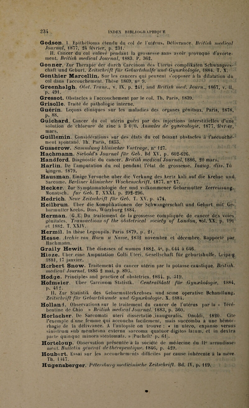 Godson. I Kpithélioma étendu du col do l'utérus. Délivrance. British medical Journal, 1877, 24 février, p. 231. II. Cancer du col enlevé pendant la grossesse sans avoir provoqué d’avorte- ment. British medical Journal, 1883. F. 362. Go nner. Zur Thérapie der durch Carcinom des Utérus cômplikaten Schwangers- chaft und Geburt. Zeitschrift fur Geburtskulfe and Gynækologie, 1884. T. X. Gonthier Marcellin. Sur les cancers qui peuvent s’opposer à la dilatation du col dans l'accouchement. Thèse 1869, n° 9. Greenhalgh. Obst. Irons., v. IX, p. 241, and British med. Journ., 1867, v. 11. p. 491. Gressot. Obstacles a l'accouchement par le col. Th. Paris, 1839. Grisolle. Traité de pathologie interne. Guérin. Leçons cliniques sur les maladies des organes génitaux. Paris, 1878, p. 88. Guichard. Cancer du col utérin guéri par des injections interstitielles d’une solution de chlorure de zinc à 5 0/0. Annules de gynécologie, 1877, février, mars. Guillemin. Considérations sur des états du col faisant, obstacles à l’aeeouche- menl spontané. Th. Paris, 4855. Gusserow. Sammlung klinischer Vortrage, n° 127. Hachmann. Siebold’s Journal fur Geb. Bd XV. p. 602-626. Handford. Diagnostic du cancer. British medical Journal. 1886, 20 mars. Harlin. De l’amputation du col pendant l’état de grossesse. Inaug. diss. Tii bingen. 1879. Hausman. Einige Versuche uber die Yerkung des Aerlz kali auf die Krebse und Sarcome. Berliner klinischer Wochenschrift. 1877. n° 47. Hecker. Zur Symptomatologie der und volkommcner Gebarmutter Zerreissung. Monatsch. fur Geb. T. XXXI. p. 292-296. Hedrich. N eue Zeitschrift fur Geb. T. XY. p. 474. Heilbrun. Uber die Komplikationen der Schwa.ngerschaft und Geburt mit Ge¬ barmutter krebs. Diss. Würzburg 1884. . Herman. (G.E) Du traitement de la grossesse compliquée de cancer des voies génitales. Transactions of the obstétrical society of London, vol. XX. p. 191 et 1882. T. XXIY. Hermil. In thèse Legoupils. Paris 1879, p. 2l. Hesse. Archiv von Horn u Nasse, 4832 novembre et décembre. Rapporté par Hachmann. Graily Hewit. The diseases of women 1882. 4e, p. C44 à 646. Hioze. Uber eine Amputation Col 1 i U ter i. Gesellschaft für geburlshulfe. Leipzig 1881, 17 janvier. Herbert Snow. Traitement du cancer utérin par la potasse caustique. British. medical Journal. 1885 2 mai, p 893. Hodge. Principles and practice of obsletrics. 186i. p. 519. Hofmeier. Uber Carcinom Statistk. Centralblatt für Gynækologie, 1884, p. 412. 11. Zur Stalistik des Gebarmutterkrebses und seine opérative Behandlung. Zeitschrift für Geburtskunde und Gynækologie. X. 1884. Holland. Observations sur le traitement du cancer de l’utérus parla « Téré- bentine de Chio » British medical Journal. 1883, p. 560. Horlacher. De Sarcomati uteri dissertalio Jnauguralis. Onoldi, 1820. Cite l’exemple d’une femme qui accoucha facilement, mais succomba à une hémor¬ rhagie de la délivrance. A l’autopsie on trouve : • in utero, expanso versus sinistrum sub membrana externa sarcoma quatuor digitos latum, et in dextra parte quinque minora steatomata. » (PuchclD p. 61). Horteloup. Observation présentée à la société de médecine du IIe arrondisse- meut. Bulletin général de thérapeutique. 4846, p. 429. Houbert. Essai sur les accouchements difficiles par cause inhérente à la mère. Th. 1147. Hugensberger. Pétersburg medicinische Zeitschrift. Bd. IV, p. 149.