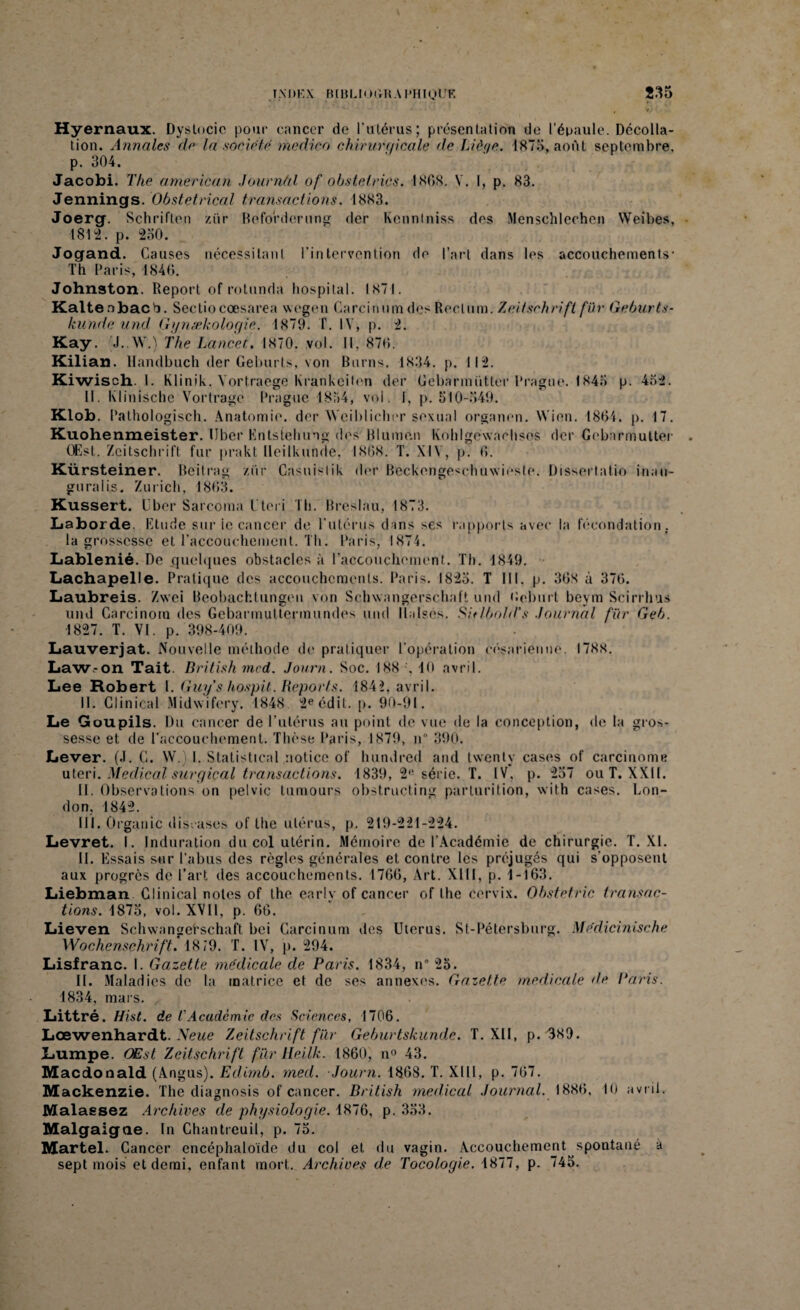 Hyernaux. Dystocie pour cancer de l’utérus; présentation de l’épaule. Décolla¬ tion. Annales de la société medico chirurgicale de Liège. 1875, août septembre, p. 304. Jacobi. The american Journâl of obstelrics. 1868. V. 1, p. 83. Jennings. Obstétrical transactions. 1883. Joerg. Schriften ziir Befo'rderung der Kcnntniss des Menschlechen Weibes, 1812. p. 230. Jogand. Causes nécessitant l’intervention de l’art dans les accouchements- Th Paris, 1846. Johnston. Report of rotunda hospital. 1871. Kaltenbacb. Sectiocœsarea wegen CarcinumdesRectum. Zeitschrift für Geburts- kunde and Gynækologie. 1879. T. IV, p. 2. Kay. J..W.) The Lancet. 1870. vol. Il, 876. Kilian. llandbuch der Geburts, von Burns. 1834. p. 112. Kiwisch. 1. Klinil c. Vortraege Krankeiten der Gebarmütter Prague. 1843 p. 452. II. Klinischc Vortragé Prague 1854, vol. f, p. 510-549. Klob. Pathologisch. Anatomie, der Wciblicher sexual organen. Wien. 1861. p. 17. Kuohenmeister. liber Entstehung des Rlumen Kohlgéwachsos der Gebarmütter (Est. Zeitschrift fur prakt lleilkunde, 1868. T. XIV, p. 6. Kürsteiner. Beitrag ziir Casuisiik der Beckengeschuwieste. Dissertatio inan- guralis. Zurich, 1863. Kussert. Uber Sarcoma r te ri Th. Breslau, 1873. Laborde. Etude sur ie cancer de l’utérus dans ses rapports avec la fécondation. la grossesse et l'accouchement. Th. Paris, 1874. Lablenié. De .quelques obstacles à l’accouchement. Th. 1849. Lachapelle. Pratique des accouchements. Paris. 1825. T 111, p. 36S à 376. Laubreis. Zwei Beobachtungen von Schwangerschaft und Oeburt beym Scirrhus und Carcinorn des Gebarmultermundes und llalscs. Sielbold's .Journal für Geb. 1827. T. VI. p. 398-409. Lauverjat. Nouvelle méthode de pratiquer l’opération césarienne. 1788. Law.-on Tait. British mcd. Journ. Soc. 188 ', 10 avril. Lee Robert I. Guy's hospit. Reports. 1842, avril. 11. Glinical Midwifery. 1848 2e édit. p. 90-91. Le Goupils. Du cancer de l’utérus au point de vue de la conception, de la gros¬ sesse et de l'accouchement. Thèse Paris, 1879, n° 390. Lever. (.1. G. W.) I. Statistical notice of hundred and twenty cases of carcinome uteri. Medical surgical transactions. 1839, 2e série. T. IV, p. 257 ou T. XXII. II. Observations on pelvic tumours obstructing parturition, with cases. Lon¬ don, 1842. III. Organic discases of the utérus, p. 219-221-224. Levret. I. Induration du col utérin. Mémoire de l’Académie de chirurgie. T. XI. II. Essais sur l’abus des règles générales et contre les préjugés qui s'opposent aux progrès de l’art des accouchements. 1766, Art. XIII, p. 1-163. Liebman Clinical notes of the early of cancer of the cervix. Obstetric transac¬ tions. 1875, vol. XVII, p. 66. Lieven Schwangehschaft bei Carcinum des Utérus. St-Pétersburg. Médicinische Wochenschrift. 1879. T. IV, p. 294. Lisfranc. I. Gazette médicale de Paris. 1834, n° 25. II. Maladies de la matrice et de ses annexes. Gazette medicale de Paris. 1834, mars. Littré. Hist. de r Academie des Sciences, 1706. Lœwenhardt. Neue Zeitschrift für Geburtskunde. T. XII, p. 389. Lumpe. OEst Zeitschrift fur Heilk. 1860, n° 43. Macdonald (Angus). Edimb. med. Journ. 1868. T. XI11, p. 767. Mackenzie. The diagnosis of cancer. British medical Journal. 1886. 10 avril. Malaesez Archives de physiologie. 1876, p. 333. Malgaigae. In Chantreuil, p. 75. Martel. Cancer encéphaloïde du col et du vagin. Accouchement spontané à sept mois et demi, enfant mort. Archives de Tocologie. 1877, p. 745.