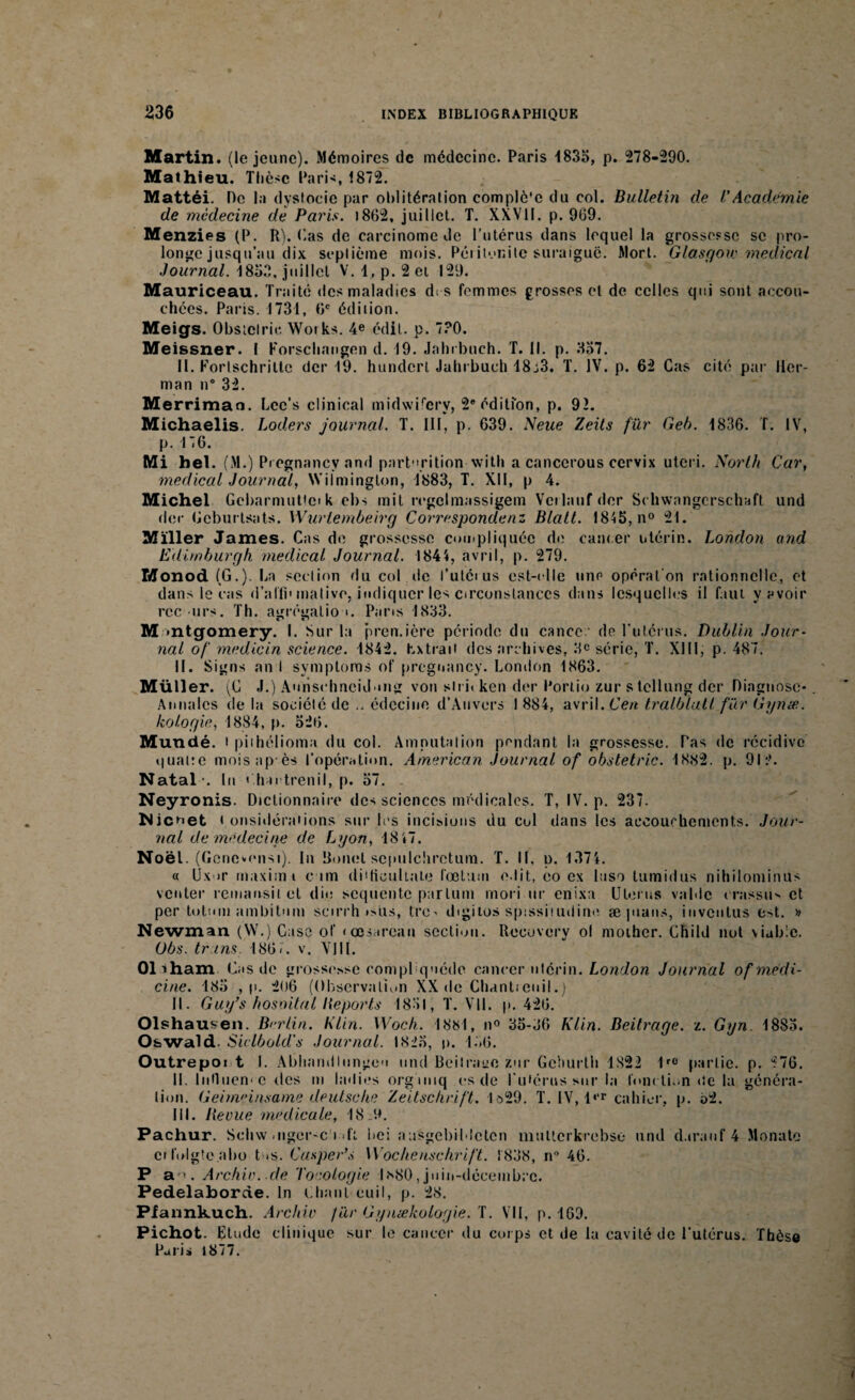 Martin, (le jeune). Mémoires de médecine. Paris 1835, p. 278-290. Mathieu. Thèse Paris 1872. Mattéi. Oc la dystocie par oblitération complè'e du col. Bulletin de /’Academie de médecine de Paris. 1862. juillet. T. XXVII. p. 969. Menzies (P. R), (.as de carcinome de l’utérus dans lequel la grossesse se pro¬ longe jusqu’au dix septième mois. Péiitonite suraiguë. Mort. Glasgou: medical Journal. 1853. juillet V. 1, p. 2 ei 129. Mauriceau. Traité des maladies des femmes grosses et de celles qui sont accou¬ chées. Paris. 1731, 6e édition. Meigs. Obstclrie Woiks. 4e édit. p. 730. Meissner. I Korschangen d. 19. Jahibuch. T. 11. p. 357. 11. Portschritte der 19. hunderl Jahi buch 18j3. T. IV. p. 62 Cas cité par Her¬ man n# 32. Merrimao. Lcc’s cl in ical midwilcry, 2e édition, p. 92. Michaelis. Loders journal. T. III, p. 639. Neue Zeits fur Geb. 1836. f. IV, p. 176. Mi bel. (M.) P regnancy and part-irition with a cancerous cervix uteri. North Car, medical Journal, Wilminglon, 1883, T. XII, p 4. Michel Gcbarmuttcik ebs mit rrgclmassigem Veilaufdcr Schwangcrschaft und der Gcburtsats. Wurlembeirg Correspondent Blalt. 1845, n° 21. Miller James. Cas de grossesse compliquée de cancer utérin. London and Edimburgh medical Journal. 1844, avril, p. 279. Monod (G.). La section du col de l’utéi us est-elle une opération rationnelle, et dans le cas d’alfi' mative, indiquer les circonstances dans lesquelles il faut y avoir recuis. Th. agrégation. Pans 1833. r r> M »ntgomery. I. Sur la première période du cancer de l’utérus. Dublin Jour¬ nal of medicin science. 1842. Extrait des archives, 3e série, T. XIII, p. 487. II. Signs an I symptoms of pregnancy. London 1863. Müll er. (C J.) Aurischncidong von sli i< ken der Portio zur s tellung der Diagnose*. Annales de la société de .. édecine d’Anvers 1884, avril. Cen tralblaU farGynæ. kologie, 1884, p. 526. Mundé. i piihélioma du col. Amputation pendant la grossesse. Tas de récidive quat:e moisap ès l’opération. American Journal of obstetric. 1882. p. 912. Natal-. I u < hn trenil, p. 57. . Neyronis. Dictionnaire des sciences médicales. T, IV. p. 237. Nicoet < onsidéraiions sur les incisions du cul dans les accouchements. Jour¬ nal de médecine de Lyon, 18 47. Noël. (Genovonsi). In Bonel sepiilchrctum. T. II. p. 1374. « Ux »r maximi c un didiouliale fœtuui e.lit, eo ex laso lumidus nihilominus venter reinansit et die sequente partum mori ur enixa Utérus valdc crassu> et per totumambitnm scirrh »>üs, tro> digiios spissiiudine æ pians, iuventus est. » Newman (W.) Case of «œsarean section. Recovery ol moihcr. Chili! not viable. Obs. tr ins 186/. v. VIII. Oliham Cas de grossesse compUquéde cancer utérin. London Journal of medi- cine. 185 , p. 206 (Observation XX de Chantieuil.) II. Guy’s hosoitul déports 1851, T. VII. p. 426. Olshausen. Brrlin. Klin. Woch. 1881, n° 35-36 Klin. Beitrage. z. Gyn 1885. O&wald- Siclbold's Journal. 1825, p. 156. Outrepoi t I. Abliandlungo'i und Beilracc zur Ge'iurtli 1822 1rC partie, p. *76. II. Influen' C tics m ladies orgmiq es de l'utérus sur la fonction <tc la généra¬ tion. Geimeinsame deutsche Zeitschrift. 1ô29. T. IV, l‘‘r cahier, p. 62. III. lie eue me dieu le, 189. Pachur. Schw .ngcr-c i >ft ’nei aasgebildeten multcrkrcbse und d.trauf 4 Monate ci folgte.abo tus. Casper’s Wochenschrift. 1838, n° 46. P ao. Archiv. de Tocologie 1*80,juin-décembre. Pedelaborde. In Chant euil, p. 28. Piannkuch. Arc hiv far Gynækologie. T. VII, p. 169. Pichot. Etude clinique sur le cancer du corps et de la cavité de l’utérus. Thèse Pari» 1877.