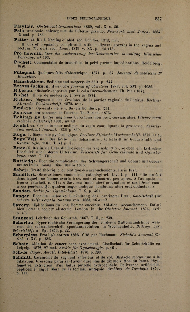 Playfair. Obstétrical transactions. 18G9, vol. X, n. 58. Polk. anatomie chirurg cale de l'Uicras gravide. New-York med. Journ. 1884. 3 mai. p. 483. Potter. (J. |{.) 1. Meeting of obst. soc. bon Ion. 1878, mai. 11. Cas «• f p-egnancy compliealed witli m dignant grovvlhs in lhe vagma and rectum. Tr. obst. soc. Lond. 1879 v. XX, p. lld-113. Pro hownik. liber die anskratzung der Gebarmulter satnmlung Klinischer Vorlrage, n° 193. Pnchelt. Commentatio de tumoribus in pclvi partum impedienlibus. Ileidelber». ■18 iU. Putegnat Quelques faits d’obstétrique. 1871 p. 87. Journal de médecine d* Bruxelles. Bamsboth*>m. Mcdicineand snrgery. 5e édit p. 244. Reeves Jackson. American journal of obstetr'es. 1883, vol. XVI. p. 1086. R berau. Obstacles apportés par I.* c<»la l’accoucheinent. Th. Pans 1842. R het E’itlc de médecine, 4 févr cr 1874. Richr.er. Diagnostic des érosions de la portion vaginale de l’utérus. Berliner Klinische Wochenschrift 1879. n° 1. Rœdere *. Op iscul.i medi a. De cirrlio tilcri, p. 231. Rojivue Itii sarcome de l’utérus. Th Z»ruh. 1876. Rokitan ky Eulfernung eincs Carcinoms iabii po>t. ccrvicis ulcri. Wiener medi cinisehe Zeitschrift 1881, n° 48 Roulst n. Cas do tumeur maligne du vagin compliquant la grossesse. Associa¬ tion medical Journal. >856 p 830. Ruge. I. Diagnostic gynécologique. Berliner Klinische Wochenschrift. I879. r.° 1. $uge Veit. und Der Krebs der Gcbarmutic-, Zeitschrift für Gtburlshulfc und Gynæko’ogie. 1v81. T. W. p. 2. Ruqe (C Berlin.)ll Ut cr die Erosionen «1er Vaginalporlion, so eben eiu kritischer Ubcrblick uber deven Lilleralur. Zeitschrift für Geburtskunde und Gynxko- logie. 1882. T. VIII. Ruttledg^. Uber die complication der Schwangerschaft und Geburt mit Gebar- rnullcik’« bs. I.iaug. Diss. Berlin 1876. Sabcï ». Traité théoriq œ et pratique «b s accouchements. Paris 1873. Sandifort. Obscrvaliones anatomicæl i>athologi(,æl. Liv. 1. p. 111. Cite un fait dans lequel une femme avorta à s«x mois et mourut peu après. A l’au'opsic on trouva (Piuhelt. p. 61): « Sarcoma fundo uteri prognalum ci sex libras cum. u cia pendons. Qui quidem tuigor undique membrana uteri crat obductus. » Sandau. Archiv für Gynækoloqie. T. X, p. 401. Sanger. Uber die palliative Behnndlung des car dnoma Uteri. Goseüschaft für Geburls hldfe Lccpziy. SUzuny rom. 1883, 16 avril Savory. Epilhélioma du col. Femme enrcinlc. AbUlion. Accouchement. Enfnt bien portant. Society obstctric. London in the Obstetric Journal. 1873, avril p. 47. Scanzoni. Lehrbuch der Gcburtsh. 1867. T II, p. 239. Scharlau. Hyper ropliisc.be Yerlangorung der vorderen Multcrmundslipoe wah* rend der schwanherschafi spoutaninvolution in Wocchenbcltc. Beitrage zur Geburlshüffe u. Gy. 1873. p. 22. Scharpless. Froi i-p’s notizen 1826. Cité par Hachmann. Siebold’s Journal für Geb. l. XV. p. 623. Schatz. Ablation de cancer sans avortement. Gisellschaft für Geburtshülfe en Leipzig. 1872, 27 mai. Archiv f ür Gynækoloyie. p. 1GI. Schele. Bayer. Aerztl. Intel-Blatt. 1870. p.298. Schmitt. Carcinome du segment inférieur et du col. Obstacle mécanique à la dilatation. Grossesse parai sa**t avoir duré plus de dix mois. Mort du fœtus. Phys- tomélrie. Extraction d’un fœtus putrétié hydrocéphale. Délivrance artitîcielle. Seplicemie aiguë. Mort de la femme. Autopsie. Archives de Tocologie 1876. p. 111.