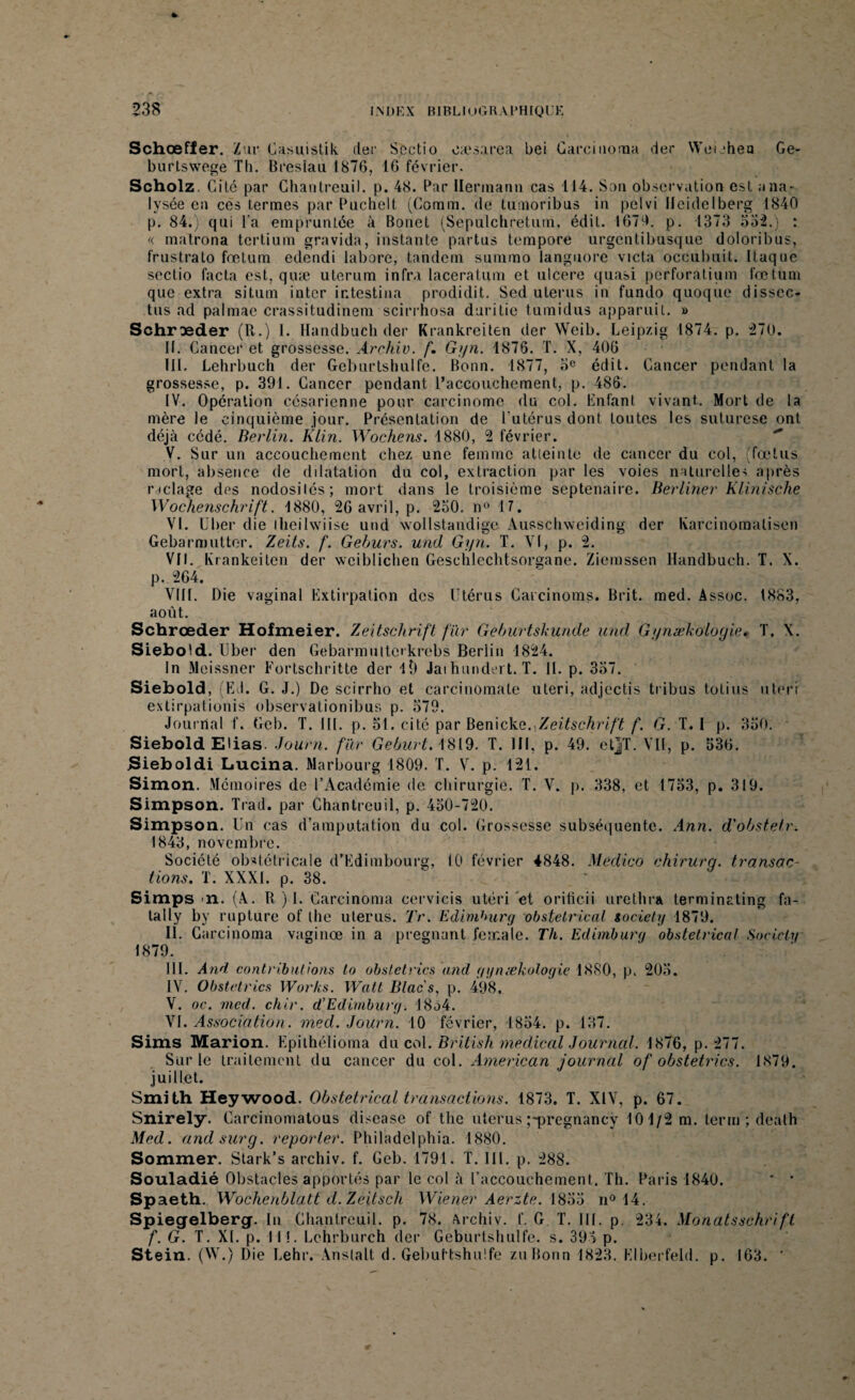 Schœfler. Zur Casuistik cler Sectio oaesarea bei Carcinorna der Weuheo Ge- burtswege Tli. Bresiau 1876, 16 février. Scholz. Gité par Ghantreuil, p. 48. Bar Hermann cas 114. San observation est ana¬ lysée en ces ternies par Puchelt (Coram. de tumoribus in pelvi Heidelberg 1840 p. 84.) qui l’a empruntée à Bonet (Sepulchretum, édit. 1670. p. 1373 552.) : «. matrona tcrtium gravida, instante partus tempore urgcntibusque doloribus, frustrato fœtum edendi labore, tandem summo languore victa occubuit. flaque sectio facta est, quæ uterum infra laceralum et ulcéré quasi perforatium fœtum que extra situm inter ir.testina prodidit. Sed utérus in fundo quoque dissec- tus ad palmae crassitudinem scirrhosa duritie tumidus apparuil. » Schræder (R.) 1. Handbuch der Krankreiten der Weib. Leipzig 1874. p. 270. II. Cancer et grossesse. Archiv. f. Gyn. 1876. T. X, 406 III. Lehrbuch der Geburtshulfe. Bonn. 1877, 3e édit. Cancer pendant la grossesse, p. 391. Cancer pendant l’accouchement, p. 486. IV. Opération césarienne pour carcinome du col. Enfant vivant. Mort de la mère le cinquième jour. Présentation de Eutérus dont toutes les suturese ont déjà cédé. Berlin. Klin. Wochens. 1880, 2 février. V. Sur un accouchement chez une femme atteinte de cancer du col, (fœtus mort, absence de dilatation du col, extraction par les voies naturelles après raclage des nodosilés; mort dans le troisième septénaire. Berliner Klinische Wochenschrift. 1880, 26 avril, p. 250, n° 17. VI. Cher die ihcilwiise und wollstandige Ausschweiding der Ivarcinomalisen Gebarmuttor. Zeits. f. Geburs. und Gyn. T. YI, p. 2. VII. Ivrankeiten der weiblichen Geschlcchtsorgane. Ziemssen Handbuch. T. X. p. 264. VIII. Die vaginal Extirpation des Utérus Carcinoms. Brit. med. Assoc. 1883, août. Schrœder Hofmeier. Zeitschrift far Geburtskunde und Gynækoloyie. T. X. Siebold. Uber den Gebarmutteikrebs Berlin 1824. In Meissner Fortschritte der l9 Jaihundert. T. II. p. 357. Siebold, (El. G. J.) De scirrho et carcinomale uteri, adjectis tribus totius uteri extirpationis observationibus p. 579. Journal f. Geb. T. III. p. 51. cite par Benickg. Zeitschrift f. G. T. I p. 350. Siebold Elias. Journ. far Geburt. 1819. T. III, p. 49. etjT. VII, p. 536. Sieboldi Lucina. Marbourg 1809. T. V. p. 121. Simon. Mémoires de l’Académie de chirurgie. T. V. p. 338, et 1753, p. 319. Simpson. Trad. par Chantreuil, p. 450-720. Simpson. Un cas d’amputation du col. Grossesse subséquente. An?i. d'obstetr. 1843, novembre. Société obstétricale d’Edimbourg, 10 février 4848. Medico chirurg. transac¬ tions. T. XXXI. p. 38. Simps n. (A. R ) 1. Carcinoma cervicis utéri et orificii urethra terminating fa- tally by rupture of the utérus. Tr. Edimhurg obstétrical society 1879. II. Carcinoma vaginœ in a prégnant fernale. Th. Edimhurg obstétrical Society 1879. III. And contributions to obstetrics and gynækoloyie 1880, p, 205. IV. Obstetrics Works. Watt Blacs. p. 498. V. oc. med. chir. d’Edimburg. 18a4. VI. Association, med. Journ. 10 février, 1854. p. 137. Sims Marion. Epithélioma du col. Briiish medical Journal. 1876, p. 277. Sur le traitement du cancer du col. American journal of obstetrics. 1879. juillet. Smith Heywood. Obstétrical transactions. 1873. T. XIV, p. 67. Snirely. Carcinomatous disease of the utérus ;-pregnancÿ 101/2 m. tenu ; death Med. andsury. reporter. Philadelphia. 1880. Sommer. Stark’s archiv. f. Geb. 1791. T. III. p. 288. Souladié Obstacles apportés par le col à l’accouchement. Th. Paris 1840. * * Spaeth. Woclienblatt d. Zeits ch Wiener Aerzte. 1855 n° 14. Spiegelberg. In Chantreuil. p. 78. Archiv. f. G T. III. p. 234. Monatsschrifi f. G. T. XL p. 111. Lehrburch der Geburtshulfe. s. 393 p. Stein. (W.) Die Lehr. Anslalt d. Gebuttshulfe zuBonn 1823. Elberfeld. p. 163. ’