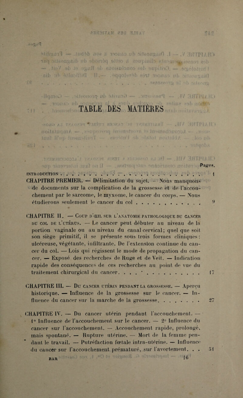 % ... . .r^y , ? ... Jjjd^h //>•< ' r'c.i'n',0 i.'b tbi'I oriéOjigi>ii> nb efiohoq y.tiao A t — -tin Y ah Je 'guil *ib îijoicubnob ;ib 1f !•'!•: •■ ; : 0 i 1 . 'CI ,o! * 1 > * * TiLUoug.in .1 — Ü pii II i f ! b i J ^ ? *■ .* 1 » * •» > , —— J't'lf 'Ib' in.b [lit nmnn. > ■ . r/ 3HTMi i 1.1 ! ! TABLE DES MATIÈRES ’JSi '2 A •'OB’* /.T ' / <-•/ MM ^MFITJ ’ JIM <’</ 1 '•<! i/I</ i ! ■ A • ! ,ff/ * noiIfilU'im/ — *■' / < » ■ i f i i (r * ' u ■ i Li - • / r< ifi'MnBfjDiJooü/ - • .1 <*. lujjl hibiirdjin I * , «tirj'iiff I ■ * * • ''IjvIui rioOi'lvl/. -- i * • ' » |)|» .tOtqnh.r. ! — .111/ 3«T1MAH;* Paires. INTRODUCTION.. | CHAPITRE PREMIER. Délimitation du sujet. ~ Nous manquohs de documents sur la complication de la grossesse et de l'accou¬ chement par le sarcome, le myxome, le cancer du corps. — Nous étudierons seulement le cancer du col.. ^ CHAPITRE 11. — Coup d’œil sur l'anatomie pathologique du cancer du col de l’utérüs. — Le cancer peut débuter au niveau de la portion vaginale ou au niveau du canal cervical ; quel que soil son siège primitif, il se présente sous trois formes cliniques : ulcéreuse, végétante, infiltrante. De l’extension continue du can¬ cer du col. — Lois qui régissenl le mode de propagation du can¬ cer. — Exposé des recherches de Ruge et de Veit. — Indication rapide des conséquences de ces recherches au point de vue du traitement chirurgical du cancer. ... *. 17 CHAPITRE III. — Du cancer utérin pendant la grossesse. — Aperçu historique. — Influence de la grossesse sur le cancer. — In¬ fluence du cancer sur la marche de la grossesse. 27 CHAPITRE IV. — Du cancer utérin pendant l’accouchement. — ■ • 1° Influence de l’accouchement sur le cancer. — 2° Influence du cancer sur l’accouchement. — Accouchement rapide, prolongé, mais spontané. — Rupture utérine. — Mort de la femme pen¬ dant le travail. — Putréfaction fœtale intra-utérine. — Influence du cancer sur l’accouchement prématuré, sur l’avortement. . . ol • - - ' ; i r • | C BAR