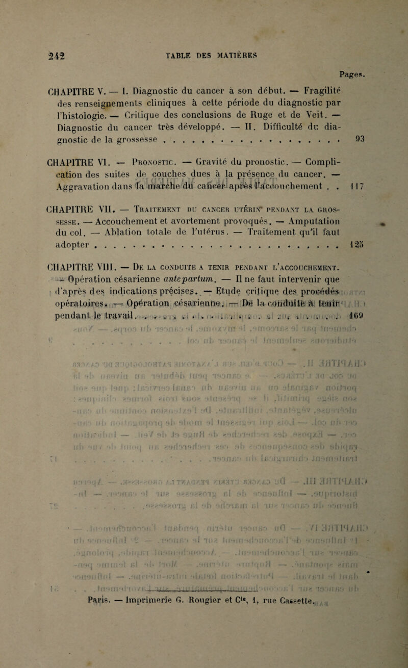 2-42 TABLE DES MATIÈRES Pages. CHAPITRE V. — I. Diagnostic du cancer a son début. — Fragilité des renseignements cliniques à cette période du diagnostic par l'histologie.— Critique des conclusions de Ruge et de Veit. — Diagnostic du cancer très développé. — II. Difficulté du dia¬ gnostic de la grossesse.. 93 CHAPITRE VI. — Pronostic. — Gravité du pronostic. — Compli¬ cation des suites de couches dues à la présence du cancer. — Aggravation dans 4a marche du cancer aprèsl’acdouchement. . . 117 CHAPITRE Vil. — Traitement nu cancer utérin pendant la gros¬ sesse. — Accouchement et avortement provoqués. — Amputation du coi. — Ablation totale de Futérus, — Traitement qu'il faut adopter.-.12a CHAPITRE VIII. — De la conduite a tenir pendant l’accouchement. — Opération césarienne ante partum. — Il ne faut intervenir que d’après des indications précises. — Etude critique des procédés opératoires. — Opération césarienne. De la conduite à tenir pendant le travail j».. ...... . . nuoY. — .2#ïioo u! iTio/vtï? al .ornonjM • é . .......... lot» nb isonea *ti Inoraolnoe ^ooioibutô UO 3M0100 Jf'HT AT 'MU011\/. t A >11 .fi.i rt-'fii'O — .11 JHTiHÀiJ > fil ob ne <7 !•! Iï ! • •?' *} tl fdèb t uoq 'i o-jnr- o. . J 00 'J U ho» onp ionp ; lc.:e rue > h U .CCI n h ujgyfia nn no i/o uq : >'uit ini! > < j i f : i • i '|i Vil > l|4}> >l(| . o î > n O -ifji'i uh ' umifrioo nol? n ! /.O ! :Wl ,011 H' 1 (Ül li ! j o*i or du 11 fj'i oit noi-ifignqoaq 4 d> obom el inei Il : '•i l.! - . tOO ijji j : ■ G — . lioV ol» Jo ' < -r ri H • * li * HOri'.i'J'-Ut *1 HO b ••. IHJ Xil — .j ni. oi.iy •» i> Iniotj un « sb (iorjpo'uoo, <ob slii< | n\i Tl ..' . . . .TDorn/i riiv iBoigTiiiiiio Jriofrto.timl i »i • :/ sa-'A. • hît a.i taag/.3a •/.L»in: rio/.ao ufl .111 3HTP1> II.) -fil — .Wdr.'i *i{ fil ai.» ' ï^UOfjltnl — .OUpi iuC.Ml .... ül *»b 'UOTBin ni au- ‘i >oni>0 il b PHionft lnoffioffonbooH I tu >11 br> ufl - .71 3J1TWA113 ■ • • [ ' • ; : .ôjinolo fq /.Itfij.ivi îii'Mii'Upiim'i i / . Ju‘»!j[nrf'»lfO*cjt> I Ulfc mh»uj -fioq 'unmol h! oh tard/. - .miin111 .i *vn: (q n H —- .'iimimn einrn ■ l'inot ) Itfi i —- .' mifi ■ » ! U-i>'i ! • i olj- io>i n • • i l*t . : • 11. * « .iit./j.'ii a I h ch —- •i, Paris. — Imprimerie G. Rougier et Cle, 1, rue Cassette.