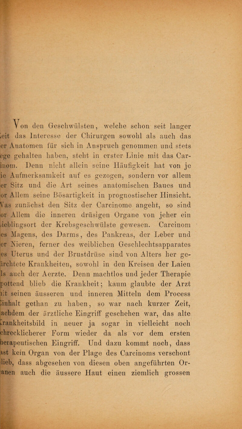 Von den Geschwülsten, welche schon seit langer ieit das Interesse der Chirurgen sowohl als auch das er Anatomen für sich in Anspruch genommen und stets ege gehalten haben, steht in erster Linie mit das Car- inom. Denn nicht allein seine Häufigkeit hat von je ie Aufmerksamkeit auf es gezogen, sondern vor allem er Sitz und die Art seines anatomischen Baues und or Allem seine Bösartigkeit in prognostischer Hinsicht. Vas zunächst den Sitz der Carcinome angeht, so sind or Allem die inneren drüsigen Organe von jeher ein ieblingsort der Krebsgeschwülste gewesen. Carcinom es Magens, des Darms, des Pankreas, der Leber und er Kieren, ferner des weiblichen Geschlechtsapparates es Uterus und der Brustdrüse sind von Alters her gc- ürchtete Krankheiten, sowohl in den Kreisen der Laien jls auch der Aerzte. Denn machtlos und jeder Therapie pottend blieb die Krankheit; kaum glaubte der Arzt lit seinen äusseren und inneren Mitteln dem Process linhalt gethan zu haben, so war nach kurzer Zeit, achdem der ärztliche Eingriff geschehen war, das alte ».rankheitsbild in neuer ja sogar in vielleicht noch chrecklicherer Form wieder da als vor dem ersten heiapeutischen Eingriff. Und dazu kommt noch, dass ast kein Organ von der Plage des Carcinoms verschont lieb, dass abgesehen von diesen oben angeführten Or- anen auch die äussere Haut einen ziemlich grossen