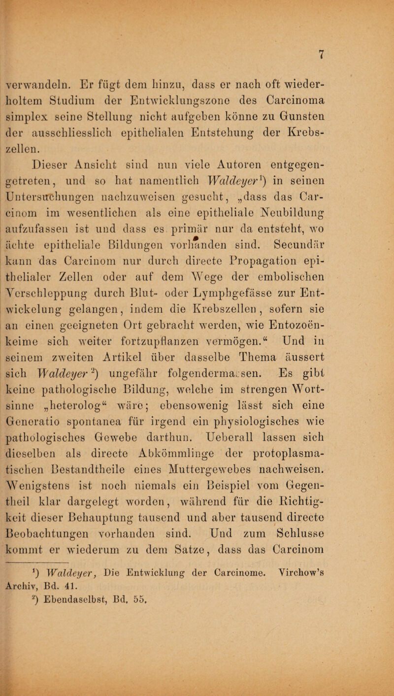 verwandeln. Er fügt dem hinzu, dass er nach oft wieder¬ holtem Studium der Entwicklungszone des Carcinoma simplex seine Stellung nicht aufgehen könne zu Gunsten der ausschliesslich epithelialen Entstehung der Krebs¬ zellen. Dieser Ansicht sind nun viele Autoren entgegen¬ getreten, und so hat namentlich Waldeyer1) in seinen Untersuchungen nachzuweisen gesucht, „dass das Car- cinom im wesentlichen als eine epitheliale Neubildung aufzufassen ist und dass es primär nur da entsteht, wo ächte epitheliale Bildungen vorhanden sind. Secundär kann das Carcinom nur durch directe Propagation epi¬ thelialer Zellen oder auf dem Wege der embolischen Verschleppung durch Blut- oder Lymphgefässe zur Ent¬ wickelung gelangen, indem die Krebszellen, sofern sie an einen geeigneten Ort gebracht werden, wie Entozoen- keime sich weiter fortzupflanzen vermögen.“ Und in seinem zweiten Artikel über dasselbe Thema äussert sich Waldeyer2) ungefähr folgendermarsen. Es gibt keine pathologische Bildung, welche im strengen Wort¬ sinne „heterolog“ wäre; ebensowenig lässt sich eine Generatio spontanea für irgend ein physiologisches wie pathologisches Gewebe darthun. Ueberall lassen sich dieselben als directe Abkömmlinge der protoplasma¬ tischen Bestandtheile eines Muttergewebes nachweisen. Wenigstens ist noch niemals ein Beispiel vom Gegen- tlieil klar dargelegt worden, während für die Dichtig¬ keit dieser Behauptung tausend und aber tausend directe Beobachtungen vorhanden sind. Und zum Schlüsse kommt er wiederum zu dem Satze, dass das Carcinom Waldeyer, Die Entwicklung der Carcinome. Yirckow’s Archiv, Bd. 41. 2) Ebendaselbst, Bd, 55,