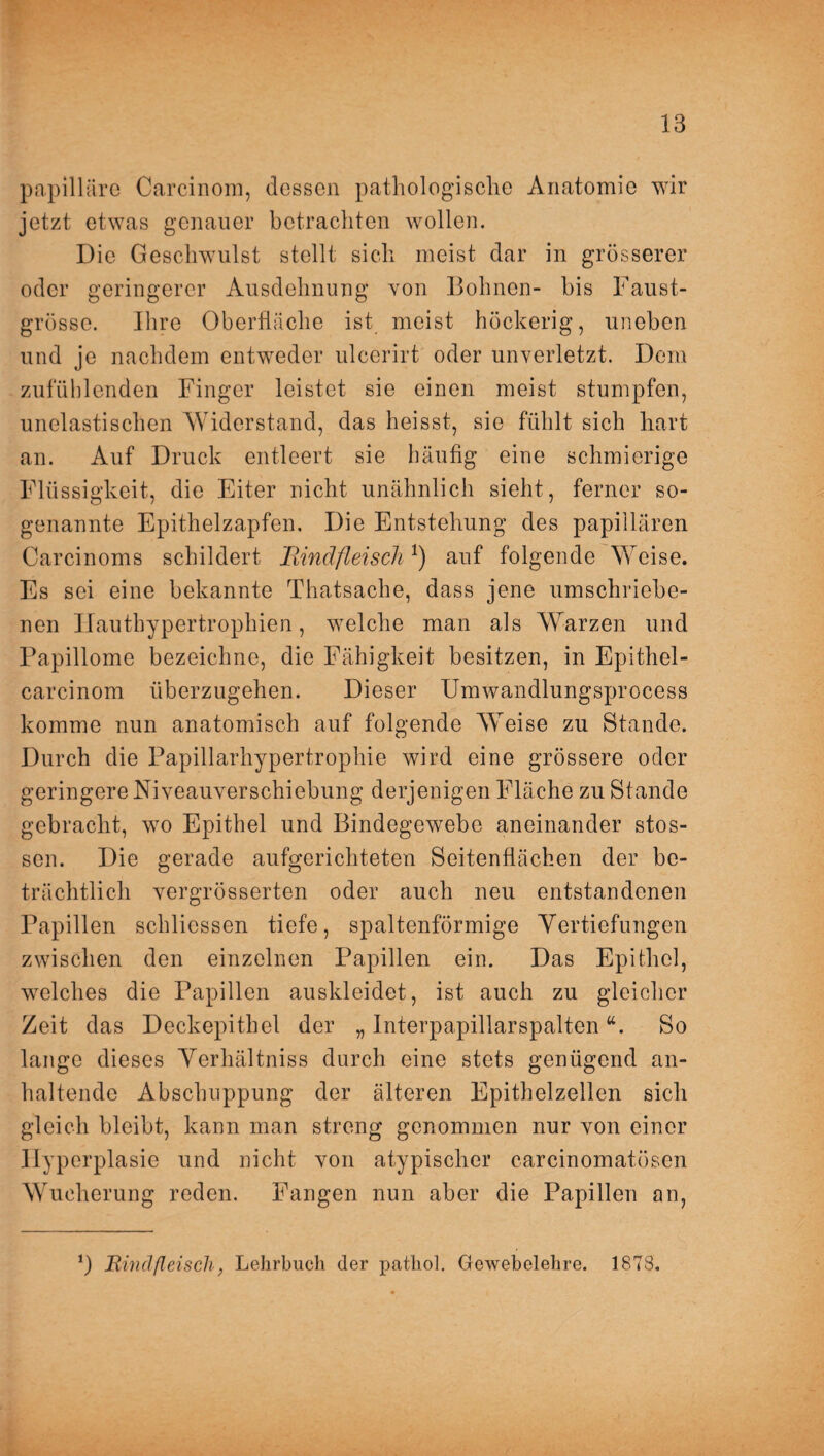 papilläre Carcinom, dessen pathologische Anatomie wir jetzt etwas genauer betrachten wollen. Die Geschwulst stellt sich meist dar in grösserer oder geringerer Ausdehnung von Bohnen- bis Faust¬ grösse. Ihre Oberfläche ist meist höckerig, uneben und je nachdem entweder ulcerirt oder unverletzt. Dem zufüblenden Finger leistet sie einen meist stumpfen, unelastischen Widerstand, das heisst, sie fühlt sich hart an. Auf Druck entleert sie häufig eine schmierige Flüssigkeit, die Eiter nicht unähnlich sieht, ferner so¬ genannte Epithelzapfen. Die Entstehung des papillären Carcinoms schildert Bindfleisch *) auf folgende Weise. Es sei eine bekannte Thatsache, dass jene umschriebe¬ nen Ilauthypertrophien, welche man als Warzen und Papillome bezeichne, die Fähigkeit besitzen, in Epithel- carcinom überzugehen. Dieser Umwandlungsprocess komme nun anatomisch auf folgende Weise zu Stande. Durch die Papillarhypertrophie wird eine grössere oder geringere Ni veauverschiebung derjenigen Fläche zu Stande gebracht, wo Epithel und Bindegewebe aneinander stos- son. Die gerade aufgerichteten Seitenflächen der be¬ trächtlich vergrösserten oder auch neu entstandenen Papillen schliessen tiefe, spaltenförmige Vertiefungen zwischen den einzelnen Papillen ein. Das Epithel, welches die Papillen auskleidet, ist auch zu gleicher Zeit das Deckepithel der „ Interpapillarspaltena. So lange dieses Verhältniss durch eine stets genügend an¬ haltende Abschuppung der älteren Epithelzellen sich gleich bleibt, kann man streng genommen nur von einer Hyperplasie und nicht von atypischer carcinomatösen Wucherung reden. Fangen nun aber die Papillen an,