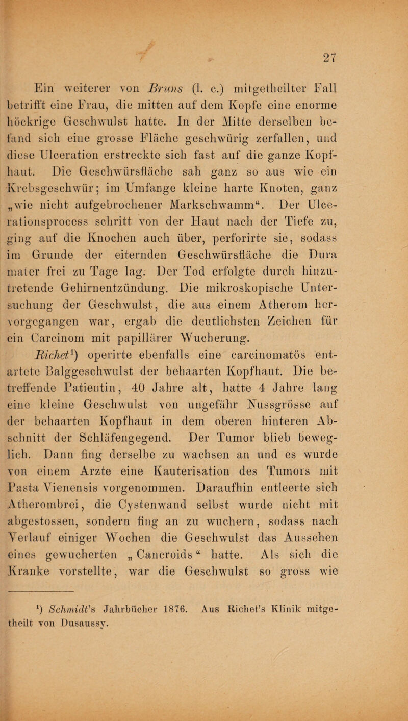 Ein weiterer von Bruns (1. c.) mitgetheilter Fall betrifft eine Frau, die mitten auf dem Kopfe eine enorme liöckrige Geschwulst hatte. In der Mitte derselben be¬ fand sich eine grosse Fläche geschwürig zerfallen, und diese Ulceration erstreckte sich fast auf die ganze Kopf¬ haut. Die Geschwürsfläche sah ganz so aus wie ein Krebsgeschwür; im Umfange kleine harte Knoten, ganz „wie nicht aufgebrochener Markschwamm“. Der Ulce¬ ration sprocess schritt von der Haut nach der Tiefe zu, ging auf die Knochen auch über, perforirte sie, sodass im Grunde der eiternden Geschwürsfläche die Dura malet* frei zu Tage lag. Der Tod erfolgte durch hinzu- tretende Gehirnentzündung. Die mikroskopische Unter¬ suchung der Geschwulst, die aus einem Atherom her¬ vorgegangen war, ergab die deutlichsten Zeichen für ein Carcinom mit papillärer Wucherung. Eichet1) operirte ebenfalls eine carcinomatös ent¬ artete Balggeschwulst der behaarten Kopfhaut. Die be¬ treffende Patientin, 40 Jahre alt, hatte 4 Jahre lang eine kleine Geschwulst von ungefähr Nussgrösse auf der behaarten Kopfhaut in dem oberen hinteren Ab¬ schnitt der Schläfengegend. Der Tumor blieb beweg¬ lich. Dann fing derselbe zu wachsen an und es wurde von einem Arzte eine Kauterisation des Tumors mit Pasta Vienensis vorgenommen. Daraufhin entleerte sich Atherombrei, die Cystenwand selbst wurde nicht mit abgestossen, sondern fing an zu wuchern, sodass nach Verlauf einiger Wochen die Geschwulst das Aussehen eines gewucherten „ Cancroids “ hatte. Als sich die Kranke vorstellte, war die Geschwulst so gross wie ‘) Schmidt's Jahrbücher 1876. Aus Kichet’s Klinik mitge- theilt von Dusaussy.