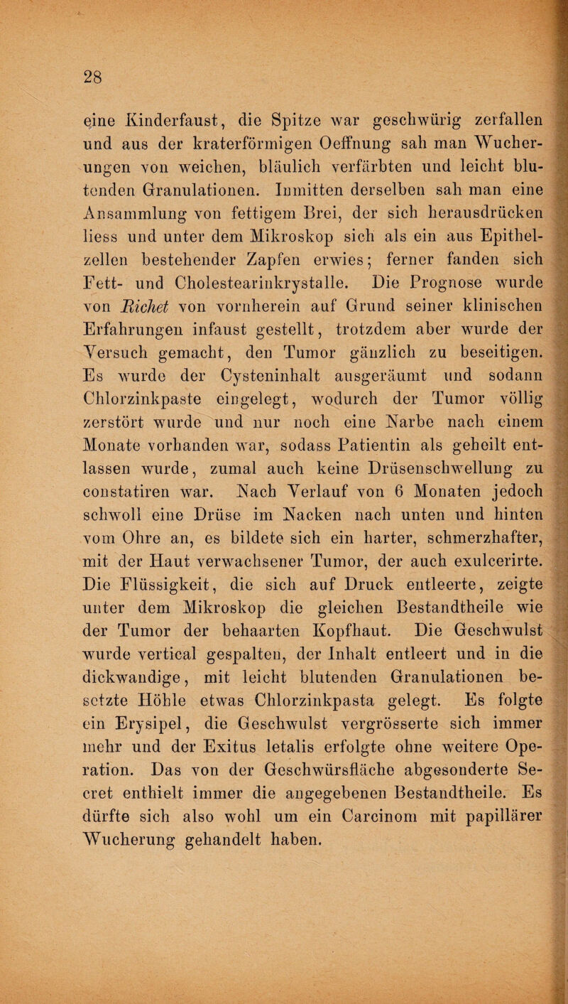 eine Kinderfaust, die Spitze war geschwürig zerfallen und aus der kraterförmigen Oelfnung sah man Wucher¬ ungen von weichen, bläulich verfärbten und leicht blu- tcnden Granulationen. Inmitten derselben sah man eine Ansammlung von fettigem Brei, der sich herausdrücken liess und unter dem Mikroskop sich als ein aus Epithel¬ zellen bestehender Zapfen erwies; ferner fanden sich Fett- und Cholestearinkrystalle. Die Prognose wurde von Eichet von vornherein auf Grund seiner klinischen Erfahrungen infaust gestellt, trotzdem aber wurde der Versuch gemacht, den Tumor gänzlich zu beseitigen. Es wurde der Cysteninhalt ausgeräumt und sodann Chlorzinkpaste eingelegt, wodurch der Tumor völlig zerstört wurde und nur noch eine Karbe nach einem Monate vorhanden war, sodass Patientin als geheilt ent¬ lassen wurde, zumal auch keine Drüsenschwellung zu constatiren war. Kach Verlauf von 6 Monaten jedoch schwoll eine Drüse im Kacken nach unten und hinten vom Ohre an, es bildete sich ein harter, schmerzhafter, mit der Haut verwachsener Tumor, der auch exulcerirte. Die Flüssigkeit, die sich auf Druck entleerte, zeigte unter dem Mikroskop die gleichen Bestandtheile wie der Tumor der behaarten Kopfhaut. Die Geschwulst wurde vertical gespalten, der Inhalt entleert und in die dickwandige, mit leicht blutenden Granulationen be¬ setzte Höhle etwas Chlorzinkpasta gelegt. Es folgte ein Erysipel, die Geschwulst vergrösserte sich immer mehr und der Exitus letalis erfolgte ohne weitere Ope¬ ration. Das von der Geschwürsfläche abgesonderte Se- cret enthielt immer die angegebenen Bestandtheile. Es dürfte sich also wohl um ein Carcinom mit papillärer Wucherung gehandelt haben.