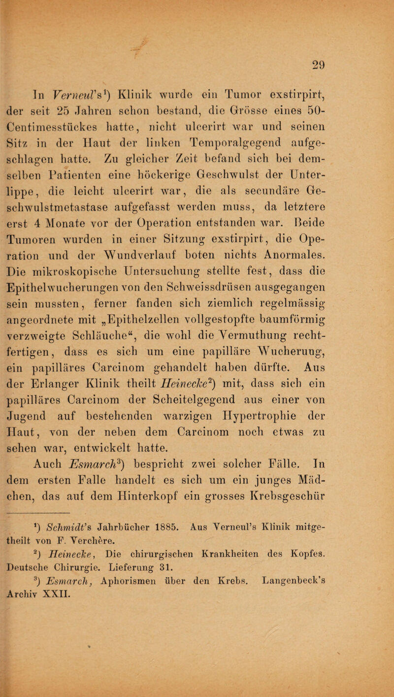 In VerneuVs1) Klinik wurde ein Tumor exstirpirt, der seit 25 Jahren schon bestand, die Grösse eines 50- Centimesstückes hatte, nicht ulcerirt war und seinen Sitz in der Haut der linken Temporalgegend aufge¬ schlagen hatte. Zu gleicher Zeit befand sich bei dem¬ selben Patienten eine höckerige Geschwulst der Unter¬ lippe , die leicht ulcerirt war, die als secundäre Ge¬ schwulstmetastase aufgefasst werden muss, da letztere erst 4 Monate vor der Operation entstanden war. Beide Tumoren wurden in einer Sitzung exstirpirt, die Ope¬ ration und der Wundverlauf boten nichts Anormales. Die mikroskopische Untersuchung stellte fest, dass die Epithelwucherungen von den Schweissdriisen ausgegangen sein mussten, ferner fanden sich ziemlich regelmässig angeordnete mit „Epithelzellen vollgestopfte baumförmig verzweigte Schläuche“, die wohl die Yermuthung recht- fertigen, dass es sich um eine papilläre Wucherung, ein papilläres Carcinom gehandelt haben dürfte. Aus der Erlanger Klinik theilt Heinecke2) mit, dass sich ein papilläres Carcinom der Scheitelgegend aus einer von Jugend auf bestehenden warzigen Hypertrophie der Haut, von der neben dem Carcinom noch etwas zu sehen war, entwickelt hatte. Auch Esmarch3) bespricht zwei solcher Fälle. In dem ersten Falle handelt es sich um ein junges Mäd¬ chen, das auf dem Hinterkopf ein grosses Krebsgeschür *) Schmidt’s Jahrbücher 1885. Aus Yerneul’s Klinik mitge- theilt von F. Yerchere. 2) Heinecke, Die chirurgischen Krankheiten des Kopfes. Deutsche Chirurgie. Lieferung 31. 3) Esmarch, Aphorismen über den Krebs. Langenbeck’s Archiv XXII.