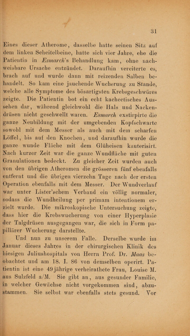 Eines dieser Atherome, dasselbe hatte seinen Sitz auf dem linken Scheitelbeine, hatte sich vier Jahre, ehe die Patientin in EsmarcK s Behandlung kam, ohne nach¬ weisbare Ursache entzündet. Daraufhin vereiterte es, brach auf und wurde dann mit reizenden Salben be¬ handelt. So kam eine jauchende Wucherung zu Stande, welche alle Symptome des bösartigsten Krebsgeschwüres zeigte. Die Patientin bot ein echt kachectisches Aus¬ sehen dar, während gleichwohl die Hals und Nacken¬ drüsen nicht geschwellt waren. Esmarch exstirpirte die ganze Neubildung mit der umgebenden Kopfschwarte sowohl mit dem Messer als auch mit dem scharfen Löffel, bis auf den Knochen, und daraufhin wurde die ganze wunde Fläche mit dem Glüheisen kauterisirt. Nach kurzer Zeit war die ganze Wundfläche mit guten Granulationen bedeckt. Zu gleicher Zeit wurden auch von den übrigen Atheromen die grösseren fünf ebenfalls entfernt und die übrigen vierzehn Tage nach der ersten Operation ebenfalls mit dem Messer. Der Wundverlauf war unter Lister’schem Verband ein völlig normaler, sodass die Wundheilung per primam intentionem er¬ zielt wurde. Die mikroskopische Untersuchung zeigte, dass hier die Krebswucherung von einer Hyperplasie der Talgdrüsen ausgegangen war, die sich in Form pa¬ pillärer Wucherung darstellte. Und nun zu unserem Falle. Derselbe wurde im Januar dieses Jahres in der chirurgischen Klinik des hiesigen Juliushospitals von Herrn Prof. Dr. Maas be¬ obachtet und am 18. I. 86 von demselben operirt. Pa¬ tientin ist eine 49 jährige verheirathete Frau, Louise M. aus Sulzfeld a/M. Sie gibt an, aus gesunder Familie, in welcher Gewächse nicht vorgekommen sind, abzu¬ stammen. Sie selbst war ebenfalls stets gesund. Vor