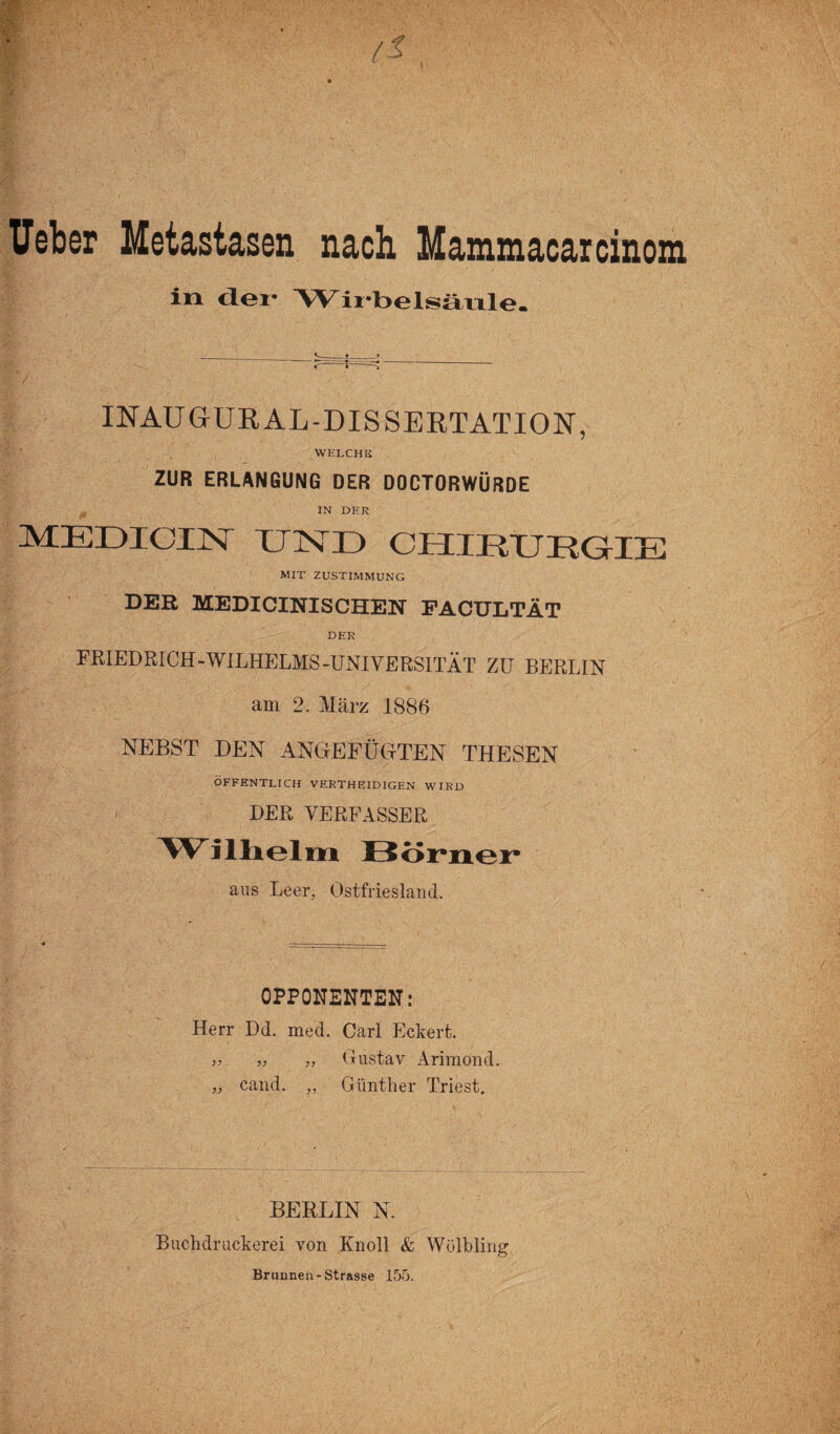 Ueber Metastasen nach Mammacarcinom in Wix-belsätile. INAUGUR AL-DISSERTATION, welche ZUR ERLANGUNG DER DOCTORWÜRDE IN DER MEDICUST UND CHIRURGIE MIT ZUSTIMMUNG DER MEDICINISCHEN FACULTÄT DER FRIEDRICH-WILHELMS-UNIVERSITÄT ZU BERLIN am 2. März 1886 NEBST DEN ANGEFÜGTEN THESEN ÖFFENTLICH VERTH EID IGEN WIRD DER VERFASSER Wilhelm Börner aus Leer, Ostfriesland. OPPONENTEN: Herr Dd. med. Carl Eckert. ,, Gustav Arimond. cand. ,, Günther Triest. BERLIN N. Buchdr uckerei von Kn oll & Wölbling Brunnen-Strasse 155.