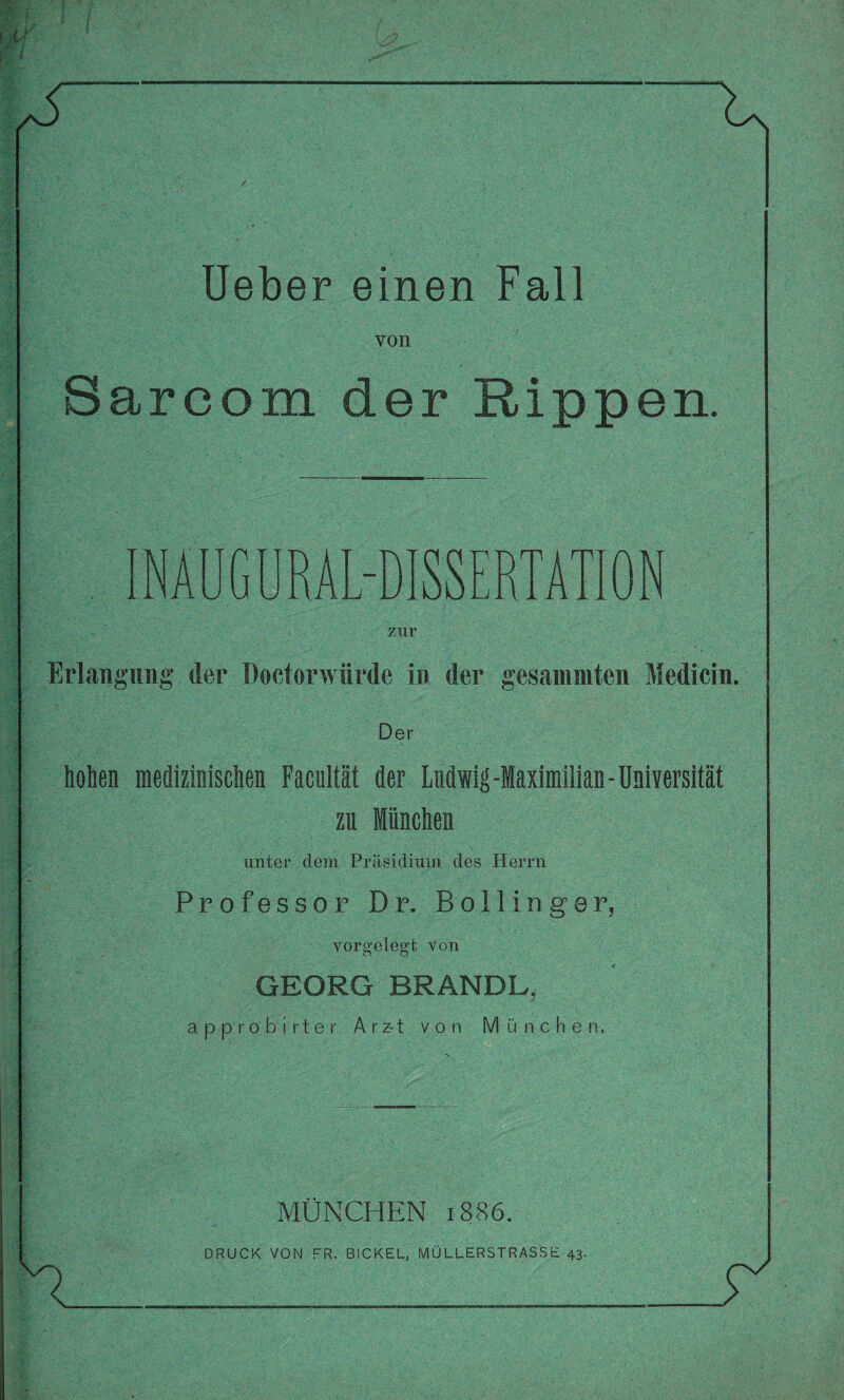 von Sarcom der Rippen. INAUGURAL-DISSERTATION zur Erlangung der Doctorwürde in der gesanimten Medicin. Der hohen medizinischen Facultät der Ludwig-Maximilian-Universität zu München unter dem Präsidium des Herrn Professor Dr. Bo lling er, vorgelegt von GEORG BRANDL, app'robirter A r z-1 von München. n MÜNCHEN 1886. DRUCK VON FR. BICKEL, MÜLLERSTRASSE 43.