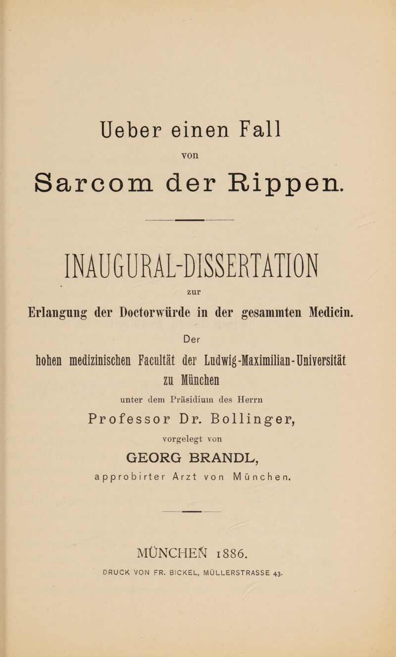 von Sarcom der Rippen. INAUGURAL-DISSERTATION zur Erlangung der Doctorwiirde in der gesammten Medicin. Der hohen medizinischen Facultät der Ludwig-Maximilian-Universität zu München unter dem Präsidium des Herrn Professor Dr. Bollinger, vorgelegt von GEORG BRANDL, approbirter Arzt von München. MÜNCHEN 1886. DRUCK VON FR. BICKEL, MÜLLERSTRASSE 43.