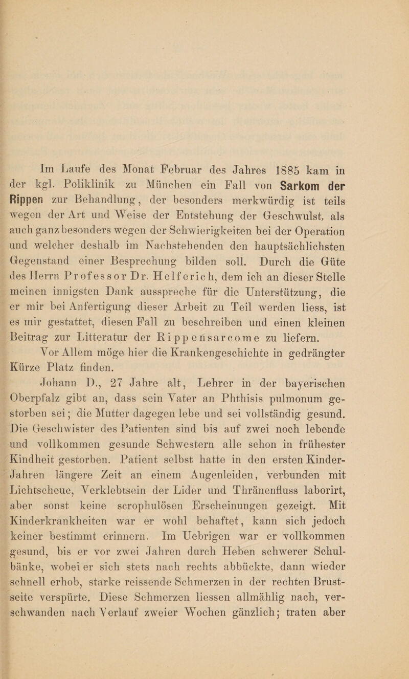 der kgl. Poliklinik zu München ein Fall von Sarkom der Rippen zur Behandlung, der besonders merkwürdig ist teils wegen der Art und Weise der Entstehung der Geschwulst, als auch ganz besonders wegen der Schwierigkeiten bei der Operation und welcher deshalb im Nachstehenden den hauptsächlichsten Gegenstand einer Besprechung bilden soll. Durch die Güte des Herrn Professor Dr. Helfe rieh, dem ich an dieser Stelle meinen innigsten Dank ausspreche für die Unterstützung, die er mir bei Anfertigung dieser Arbeit zu Teil werden liess, ist es mir gestattet, diesen Fall zu beschreiben und einen kleinen Beitrag zur Litteratur der ßippensarcome zu liefern. Vor Allem möge hier die Krankengeschichte in gedrängter Kürze Platz finden. Johann D., 27 Jahre alt, Lehrer in der bayerischen Oberpfalz gibt an, dass sein Tater an Phthisis pulmonum ge¬ storben sei; die Mutter dagegen lebe und sei vollständig gesund. Die Geschwister des Patienten sind bis auf zwei noch lebende und vollkommen gesunde Schwestern alle schon in frühester Kindheit gestorben. Patient selbst hatte in den ersten Kinder- Jahren längere Zeit an einem Augenleiden, verbunden mit Lichtscheue, Yerldebtsein der Lider und Thränenfluss laborirt, aber sonst keine scrophulösen Erscheinungen gezeigt. Mit Kinderkrankheiten war er wohl behaftet, kann sich jedoch keiner bestimmt erinnern. Im Uebrigen war er vollkommen gesund, bis er vor zwei Jahren durch Heben schwerer Schul¬ bänke, wobei er sich stets nach rechts abbückte, dann wieder schnell erhob, starke reissende Schmerzen in der rechten Brust¬ seite verspürte. Diese Schmerzen Hessen allmählig nach, ver¬ schwanden nach yerlauf zweier Wochen gänzlich; traten aber