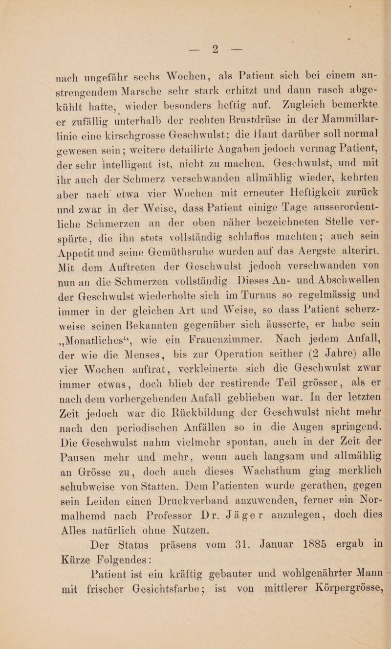 nach ungefähr sechs Wochen, als Patient sich bei einem an¬ strengendem Marsche sehr stark erhitzt und dann rasch abge¬ kühlt hatte, wieder besonders heftig auf. Zugleich bemerkte er zufällig unterhalb der rechten Brustdrüse in der Mammillar- linie eine kirschgrosse Geschwulst; die Maut darüber soll normal gewesen sein ; weitere detailirte Angaben jedoch vermag Patient, der sehr intelligent ist, nicht zu machen. Geschwulst, und mit ihr auch der Schmerz verschwanden allmählig wieder, kehrten aber nach etwa vier Wochen mit erneuter Heftigkeit zurück und zwar in der Weise, dass Patient einige Tage ausserordent¬ liche Schmerzen an der oben näher bezeichneten Stelle ver¬ spürte, die ihn stets vollständig schlaflos machten; auch sein Appetit und seine Gemüthsruhe wurden auf das Aergste alterirt. Mit dem Auftreten der Geschwulst jedoch verschwanden von nun an die Schmerzen vollständig. Dieses An- und Abschwellen der Geschwulst wiederholte sich im Turnus so regelmässig und immer in der gleichen Art und Weise, so dass Patient scherz¬ weise seinen Bekannten gegenüber sich äusserte, er habe sein ,,Monatlichesu, wie ein Frauenzimmer. Hach jedem Anfall, der wie die Menses, bis zur Operation seither (2 Jahre) alle vier Wochen auftrat, verkleinerte sich die Geschwulst zwar immer etwas, doch blieb der restirende Teil grösser, als er nach dem vorhergehenden Anfall geblieben war. ln der letzten Zeit jedoch war die Rückbildung der Geschwulst nicht mehr nach den periodischen Anfällen so in die Augen springend. Die Geschwulst nahm vielmehr spontan, auch in der Zeit der Pausen mehr und mehr, wenn auch langsam und allmählig an Grösse zu, doch auch dieses Wachsthum ging merklich schubweise von Statten. Dem Patienten wurde gerathen, gegen sein Leiden einen Druckverband anzuwenden, ferner ein Nor¬ malhemd nach Professor D r. Jäger anzulegen, doch dies Alles natürlich ohne Nutzen. Der Status präsens vom 31. Januar 1885 ergab in Kürze Folgendes: Patient ist ein kräftig gebauter und wohlgenährter Mann mit frischer Gesichtsfarbe; ist von mittlerer Körpergrösse,