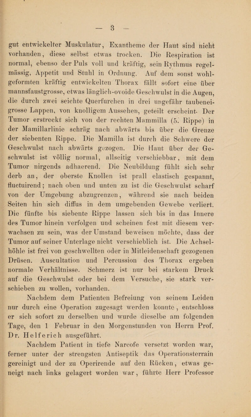 B gut entwickelter Muskulatur, Exantheme der Haut sind nicht vorhanden, diese selbst etwas trocken. Die Respiration ist normal, ebenso der Puls voll und kräftig, sein Rythmus regel¬ mässig, Appetit und Stuhl in Ordnung. Auf dem sonst wohl¬ geformten kräftig entwickelten Thorax fällt sofort eine über mannsfaustgrosse, etwas länglich-ovoide Geschwulst in die Augen, die durch zwei seichte Querfurchen in drei ungefähr taubenei¬ grosse Lappen, von knolligem Aussehen, geteilt erscheint- Der Tumor erstreckt sich von der rechten Mammilla (5. Rippe) in der Mamillarlinie schräg nach abwärts bis über die Grenze der siebenten Rippe. Die Mamilla ist durch die Schwere der Geschwulst nach abwärts gezogen. Die Haut über der Ge¬ schwulst ist völlig normal, allseitig verschiebbar, mit dem Tumor nirgends adhaerend. Die Neubildung fühlt sich sehr derb an, der oberste Knollen ist prall elastisch gespannt, fluctuirend; nach oben und unten zu ist die Geschwulst scharf von der Umgebung abzugrenzen, während sie nach beiden Seiten hin sich diffus in dem umgebenden Gewebe verliert. Die fünfte bis siebente Rippe lassen sich bis in das Innere des Tumor hinein verfolgen und scheinen fest mit diesem ver¬ wachsen zu sein, was der Umstand beweisen möchte, dass der Tumor auf seiner Unterlage nicht verschieblich ist. Die Achsel¬ höhle ist frei von geschwellten oder in Mitleidenschaft gezogenen Drüsen. Auscultation und Percussion des Thorax ergeben normale Verhältnisse. Schmerz ist nur bei starkem Druck auf die Geschwulst oder bei dem Versuche, sie stark ver¬ schieben zu wollen, vorhanden. Nachdem dem Patienten Befreiung von seinem Leiden nur durch eine Operation zugesagt werden konnte , entschloss er sich sofort zu derselben und wurde dieselbe am folgenden Tage, den 1 Februar in den Morgenstunden von Herrn Prof. Dr. Helfe rieh ausgeführt. Nachdem Patient in tiefe Narcofe versetzt worden war, ferner unter der strengsten Antiseptik das Operationsterrain gereinigt und der zu Operirende auf den Rücken, etwas ge¬ neigt nach links gelagert worden war , führte Herr Professor