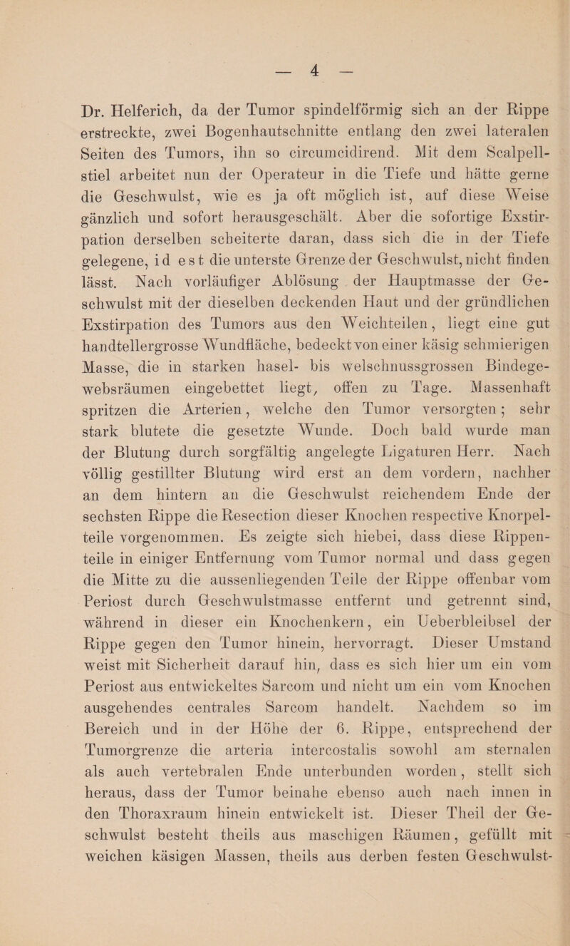 Dr. Helferich, da der Tumor spindelförmig sich an der Rippe erstreckte, zwei Bogenhautschnitte entlang den zwei lateralen Seiten des Tumors, ihn so circumcidirend. Mit dem Scalpell- stiel arbeitet nun der Operateur in die Tiefe und hätte gerne die Geschwulst, wie es ja oft möglich ist, auf diese Weise gänzlich und sofort herausgeschält. Aber die sofortige Exstir¬ pation derselben scheiterte daran, dass sich die in der Tiefe gelegene, i d e s t die unterste Grenze der Geschwulst, nicht finden lässt. Nach vorläufiger Ablösung der Hauptmasse der Ge¬ schwulst mit der dieselben deckenden Haut und der gründlichen Exstirpation des Tumors aus den Weichteilen, liegt eine gut handtellergrosse Wundfläche, bedeckt von einer käsig schmierigen Masse, die in starken hasel- bis welschnussgrossen Bindege- websräumen eingebettet liegt, offen zu Tage. Massenhaft spritzen die Arterien, welche den Tumor versorgten; sehr stark blutete die gesetzte Wunde. Doch bald wurde man der Blutung durch sorgfältig angelegte Ligaturen Herr. Nach völlig gestillter Blutung wird erst an dem vordem, nachher an dem hintern an die Geschwulst reichendem Ende der sechsten Rippe dieResection dieser Knochen respective Knorpel¬ teile vorgenommen. Es zeigte sich hiebei, dass diese Rippen¬ teile in einiger Entfernung vom Tumor normal und dass gegen die Mitte zu die aussenliegenden Teile der Rippe offenbar vom Periost durch Geschwulstmasse entfernt und getrennt sind, während in dieser ein Knochenkern, ein Ueberbleibsel der Rippe gegen den Tumor hinein, hervorragt. Dieser Umstand weist mit Sicherheit darauf hin, dass es sich hier um ein vom Periost aus entwickeltes Sarcom und nicht um ein vom Knochen ausgehendes centrales Sarcom handelt. Nachdem so im Bereich und in der Höhe der 6. Rippe, entsprechend der Tumorgrenze die arteria intercostalis sowohl am sternalen als auch vertebralen Ende unterbunden worden, stellt sich heraus, dass der Tumor beinahe ebenso auch nach innen in den Thoraxraum hinein entwickelt ist. Dieser Theil der Ge¬ schwulst besteht theils aus maschigen Räumen, gefüllt mit weichen käsigen Massen, theils aus derben festen Geschwulst-