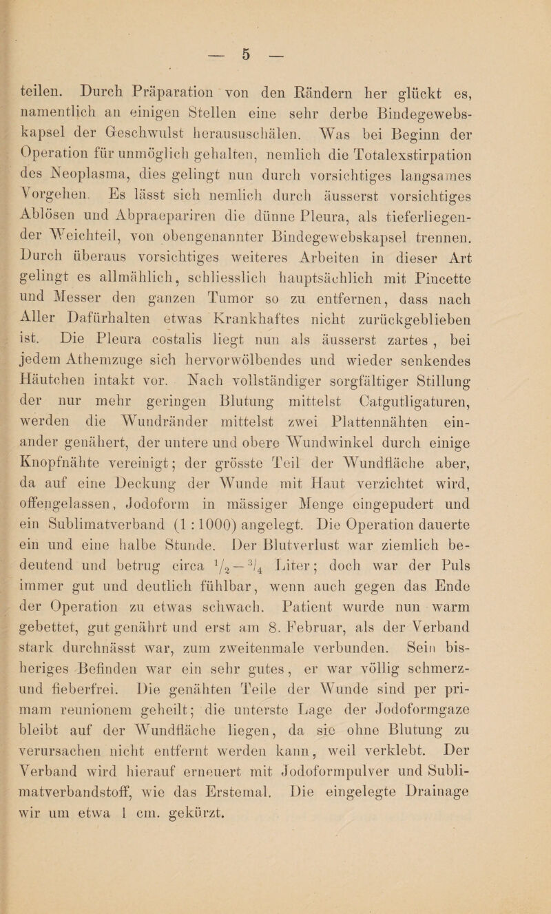 teilen. Durch Präparation von den Rändern her glückt es, namentlich an einigen Stellen eine sehr derbe Bindegewebs- kapsel der Geschwulst lieraususchälen. Was bei Beginn der Operation für unmöglich gehalten, nemlich die Totalexstirpation des Neoplasma, dies gelingt nun durch vorsichtiges langsames Vorgehen. Es lässt sich nemlich durch äusserst vorsichtiges Ablösen und Abpraepariren die dünne Pleura, als tieferliegen¬ der Weichteil, von obengenannter Bindegewebskapsel trennen. Durch überaus vorsichtiges weiteres Arbeiten in dieser Art gelingt es allmählich, schliesslich hauptsächlich mit Pincette und Messer den ganzen Tumor so zu entfernen, dass nach Aller Dafürhalten etwas Krankhaftes nicht zurückgeblieben ist. Die Pleura costalis liegt nun als äusserst zartes , bei jedem Athemzuge sich hervorwölbendes und wieder senkendes Häutchen intakt vor. Nach vollständiger sorgfältiger Stillung der nur mehr geringen Blutung mittelst Oatgutligaturen, werden die Wundränder mittelst zwei Plattennähten ein¬ ander genähert, der untere und obere Wundwinkel durch einige Knopfnähte vereinigt; der grösste Teil der Wundfläche aber, da auf eine Deckung der Wunde mit Haut verzichtet wird, offengelassen, Jodoform in massiger Menge eingepudert und ein Sublimatverband (1 :1000) angelegt. Die Operation dauerte ein und eine halbe Stunde. Der Blutverlust war ziemlich be¬ deutend und betrug circa 1/2~3U Liter; doch war der Puls immer gut und deutlich fühlbar, wenn auch gegen das Ende der Operation zu etwas schwach. Patient wurde nun warm gebettet, gut genährt und erst am 8. Februar, als der Verband stark durchnässt war, zum zweitenmale verbunden. Sein bis¬ heriges Befinden war ein sehr gutes, er war völlig schmerz- und fieberfrei. Die genähten Teile der Wunde sind per pri- mam reunionem geheilt; die unterste Lage der Jodoformgaze bleibt auf der Wundfläche liegen, da sie ohne Blutung zu verursachen nicht entfernt werden kann, weil verklebt. Der Verband wird hierauf erneuert mit Jodoformpulver und Subli¬ matverbandstoff, wie das Erstemal. Die eingelegte Drainage wir um etwa 1 cm. gekürzt.