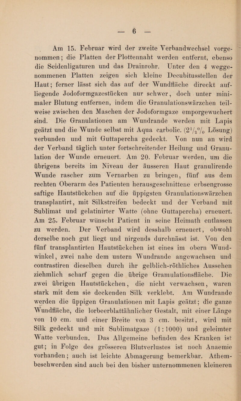 Am 15. Februar wird der zweite Verbandwechsel vorge¬ nommen ; die Platten der Plottennaht werden entfernt, ebenso die Seidenligaturen und das Drainrohr. Unter den 4 wegge¬ nommenen Platten zeigen sich kleine Decubitusstellen der Haut; ferner lässt sich das auf der Wundfläche direckt auf¬ liegende Jodoformgazestücken nur schwer, doch unter mini¬ maler Blutung entfernen, indem die Granulationswärzchen teil¬ weise zwischen den Maschen der Jodoformgaze emporgewuchert sind. Die Granulationen am Wundrande werden mit Lapis geätzt und die Wunde selbst mit Aqua carbolic. (27a% Lösung) verbunden und mit Guttapercha gedeckt. Von nun an wird der Verband täglich unter fortschreitender Heilung und Granu¬ lation der Wunde erneuert. Am 20. Februar werden, um die übrigens bereits im Niveau der äusseren Haut granulirende Wunde rascher zum Vernarben zu bringen, fünf aus dem rechten Oberarm des Patienten herausgeschnittene erbsengrosse saftige Hautstückchen auf die üppigsten Granulationswärzchen transplantirt, mit Bilkstreifen bedeckt und der Verband mit Sublimat und gelatinirter Watte (ohne Guttapercha) erneuert. Am 25. Februar wünscht Patient in seine Heimath entlassen zu werden. Der Verband wird desshalb erneuert, obwohl derselbe noch gut liegt und nirgends durchnässt ist. Von den fünf transplantirten Hautstückchen ist eines im obern Wund¬ winkel, zwei nahe dem untern Wundrande angewachsen und contrastiren dieselben durch ihr gelblich-röthliches Aussehen ziehmlieh scharf gegen die übrige Gramulationsfläche. Die zwei übrigen Hautstückchen, die nicht verwachsen, waren stark mit dem sie deckenden Silk verklebt. Am Wundrande werden die üppigen Granulationen mit Lapis geätzt; die ganze Wundfläche, die lorbeerblattähnlicher Gestalt, mit einer Länge von 10 cm. und einer Breite von 3 cm. besitzt, wird mit Silk gedeckt und mit Sublimatgaze (1 : 1000) und geleimter Watte verbunden. Das Allgemeine befinden des Kranken ist gut; in Folge des grösseren Blutverlustes ist noch Anaemie vorhanden; auch ist leichte Abmagerung bemerkbar. Athem- beschwerden sind auch bei den bisher unternommenen kleineren