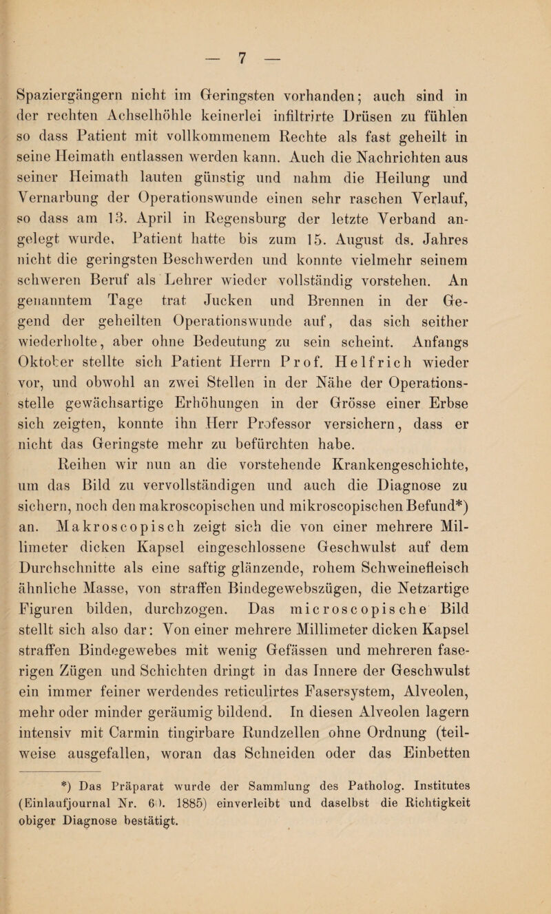 Spaziergängern nicht im Geringsten vorhanden; auch sind in der rechten Achselhöhle keinerlei infiltrirte Drüsen zu fühlen so dass Patient mit vollkommenem Rechte als fast geheilt in seine Heimath entlassen werden kann. Auch die Nachrichten aus seiner Heimath lauten günstig und nahm die Heilung und Vernarbung der Operationswunde einen sehr raschen Verlauf, so dass am 13. April in Regensburg der letzte Verband an¬ gelegt wurde, Patient hatte bis zum 15. August ds. Jahres nicht die geringsten Beschwerden und konnte vielmehr seinem schweren Beruf als Lehrer wieder vollständig vorstehen. An genanntem Tage trat Jucken und Brennen in der Ge¬ gend der geheilten Operationswunde auf, das sich seither wiederholte, aber ohne Bedeutung zu sein scheint. Anfangs Oktober stellte sich Patient Herrn Prof. Helfrich wieder vor, und obwohl an zwei Stellen in der Nähe der Operations¬ stelle gewächsartige Erhöhungen in der Grösse einer Erbse sich zeigten, konnte ihn Herr Professor versichern, dass er nicht das Geringste mehr zu befürchten habe. Reihen wir nun an die vorstehende Krankengeschichte, um das Bild zu vervollständigen und auch die Diagnose zu sichern, noch den makroscopischen und mikroscopischen Befund*) an. Makroscopisch zeigt sich die von einer mehrere Mil¬ limeter dicken Kapsel ein geschlossene Geschwulst auf dem Durchschnitte als eine saftig glänzende, rohem Schweinefleisch ähnliche Masse, von straffen Bindegewebszügen, die Netzartige Figuren bilden, durchzogen. Das microscopische Bild stellt sich also dar: Von einer mehrere Millimeter dicken Kapsel straffen Bindegewebes mit wenig Gefässen und mehreren fase¬ rigen Zügen und Schichten dringt in das Innere der Geschwulst ein immer feiner werdendes reticulirtes Fasersystem, Alveolen, mehr oder minder geräumig bildend. In diesen Alveolen lagern intensiv mit Carmin tingirbare Rundzellen ohne Ordnung (teil¬ weise ausgefallen, woran das Schneiden oder das Einbetten *) Das Präparat wurde der Sammlung des Patholog. Institutes (Einlaufjournal Nr. 60. 1885) einverleibt und daselbst die Richtigkeit obiger Diagnose bestätigt.