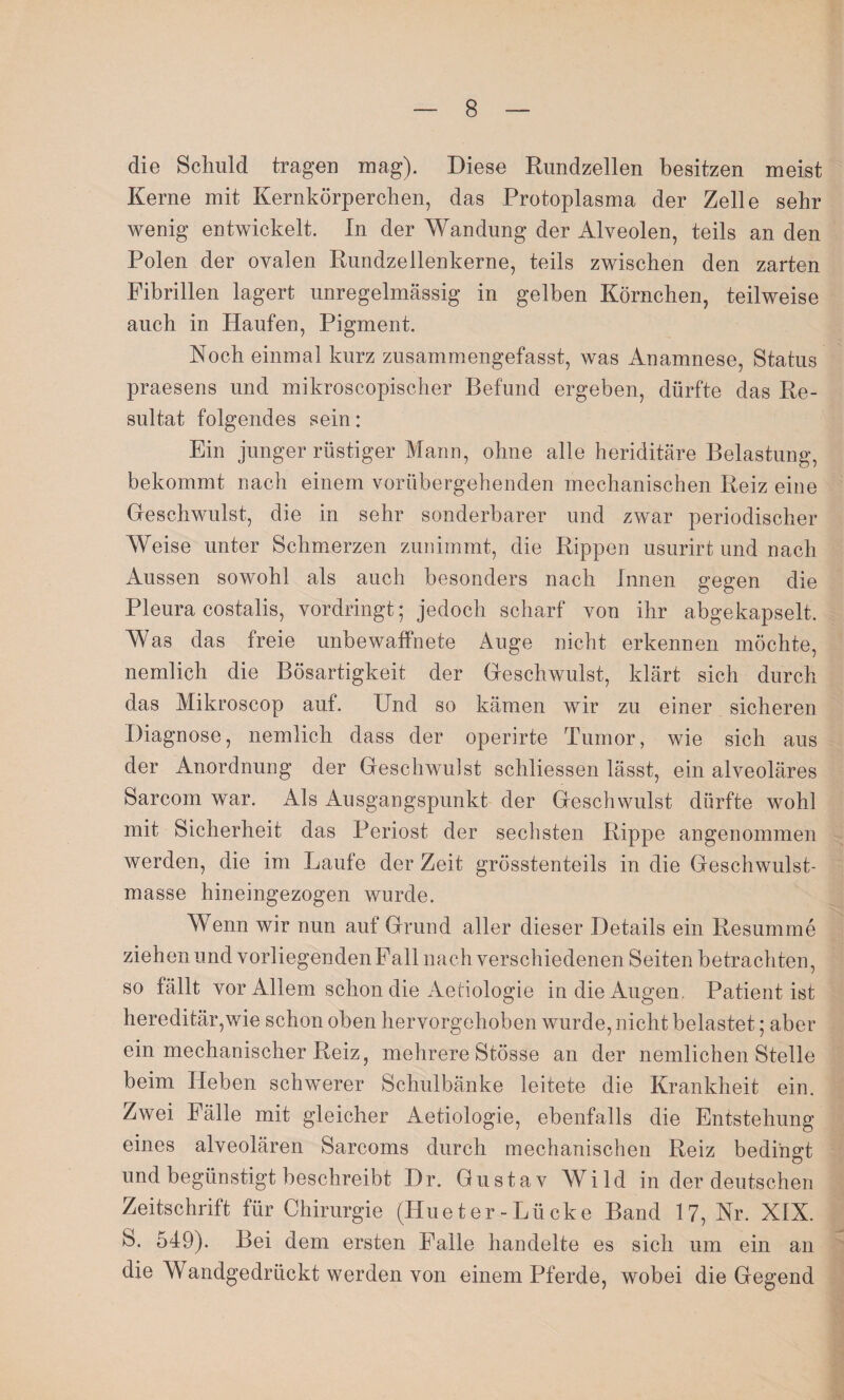 die Schuld tragen mag). Diese Rundzellen besitzen meist Kerne mit Kernkörperchen, das Protoplasma der Zelle sehr wenig entwickelt. In der Wandung der Alveolen, teils an den Polen der ovalen Rundzellenkerne, teils zwischen den zarten Fibrillen lagert unregelmässig in gelben Körnchen, teilweise auch in Haufen, Pigment. Noch einmal kurz zusammengefasst, was Anamnese, Status praesens und mikroscopischer Befund ergeben, dürfte das Re¬ sultat folgendes sein: Ein junger rüstiger Mann, ohne alle heriditäre Belastung, bekommt nach einem vorübergehenden mechanischen Reiz eine Geschwulst, die in sehr sonderbarer und zwar periodischer Weise unter Schmerzen zunimmt, die Rippen usurirt und nach Aussen sowohl als auch besonders nach Innen gegen die Pleura costalis, vordringt; jedoch scharf von ihr abgekapselt. Was das freie unbewaffnete Auge nicht erkennen möchte, nemlich die Bösartigkeit der Geschwulst, klärt sich durch das Mikroscop auf. Und so kämen wir zu einer sicheren Diagnose, nemlich dass der operirte Tumor, wie sich aus der Anordnung der Geschwulst schliessen lässt, ein alveoläres Sarcom war. Als Ausgangspunkt der Geschwulst dürfte wohl mit Sicherheit das Periost der sechsten Rippe angenommen werden, die im Laufe der Zeit grösstenteils in die Geschwulst¬ masse hineingezogen wurde. Wenn wir nun auf Grund aller dieser Details ein Resumme ziehen und vorliegenden Fall nach verschiedenen Seiten betrachten, so fällt vor Allem schon die Aetiologie in die Augen Patient ist hereditär,wie schon oben hervorgehoben wurde, nicht belastet; aber ein mechanischer Reiz, mehrere Stösse an der nemlichen Stelle beim Heben schwerer Schulbänke leitete die Krankheit ein. Zwei 1 älle mit gleicher Aetiologie, ebenfalls die Entstehung eines alveolären Sarcoms durch mechanischen Reiz bedingt und begünstigt beschreibt Dr. Gustav Wild in der deutschen Zeitschrift für Chirurgie (Hu et er -Lücke Band 17, Nr. XIX. S. 549). Bei dem ersten Falle handelte es sich um ein an die Wandgedrückt werden von einem Pferde, wobei die Gegend