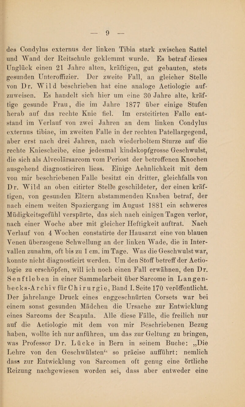 des Condylus externus der linken Tibia stark zwischen Sattel und Wand der Reitschule geklemmt wurde. Es betraf dieses Unglück einen 21 Jahre alten, kräftigen, gut gebauten, stets gesunden Unteroffizier. Der zweite Fall, an gleicher Stelle von D r. Wild beschrieben hat eine analoge Aetiologie auf¬ zuweisen. Es handelt sich hier um eine BO Jahre alte, kräf¬ tige gesunde Frau, die im Jahre 1877 über einige Stufen herab auf das rechte Knie fiel. Im erstcitirten Falle ent¬ stand im Yerlauf von zwei Jahren an dem linken Condylus externus tibiae, im zweiten Falle in der rechten Patellargegend, aber erst nach drei Jahren, nach wiederholtem Sturze auf die rechte Kniescheibe, eine jedesmal kindskopfgrosse Geschwulst, die sich als Alveolärsarcom vom Periost der betroffenen Knochen ausgehend diagnosticiren liess. Einige Aehnlichkeit mit dem von mir beschriebenen Falle besitzt ein dritter, gleichfalls von Dr. Wild an oben citirter Stelle geschildeter, der einen kräf¬ tigen, von gesunden Eltern abstammenden Knaben betraf, der nach einem weiten Spaziergang im August 1881 ein schweres Müdigkeitsgefühl verspürte, das sich nach einigen Tagen verlor, nach einer Woche aber mit gleicher Heftigkeit auftrat. Nach Yerlauf von 4 Wochen constatirte der Hausarzt eine von blauen Venen überzogene Schwellung an der linken Wade, die in Inter¬ vallen zunahm, oft bis zu 1 cm. im Tage. Was die Geschwulst war, konnte nicht diagnosticirt werden. Um den Stoff betreff der Aetio¬ logie zu erschöpfen, will ich noch einen Fall erwähnen, den Dr. Senftleben in einer Sammelarbeit über Sarcome in Langen- becks-Archiv für Chirurgie, Band I.Seite 170 veröffentlicht. Der jahrelange Druck eines enggeschnürten Corsets war bei einem sonst gesunden Mädchen die Ursache zur Entwicklung eines Sarcoms der Scapula. Alle diese Fälle, die freilich nur auf die Aetiologie mit dem von mir Beschriebenen Bezug haben, wollte ich nur anführen, um das zur Geltung zu bringen, was Professor Dr. Lücke in Bern in seinem Buche: ,,Die Lehre von den Geschwülsten*4 so präcise aufführt: nemlich dass zur Entwicklung von Sarcomen oft genug eine örtliche Reizung nachgewiesen worden sei, dass aber entweder eine