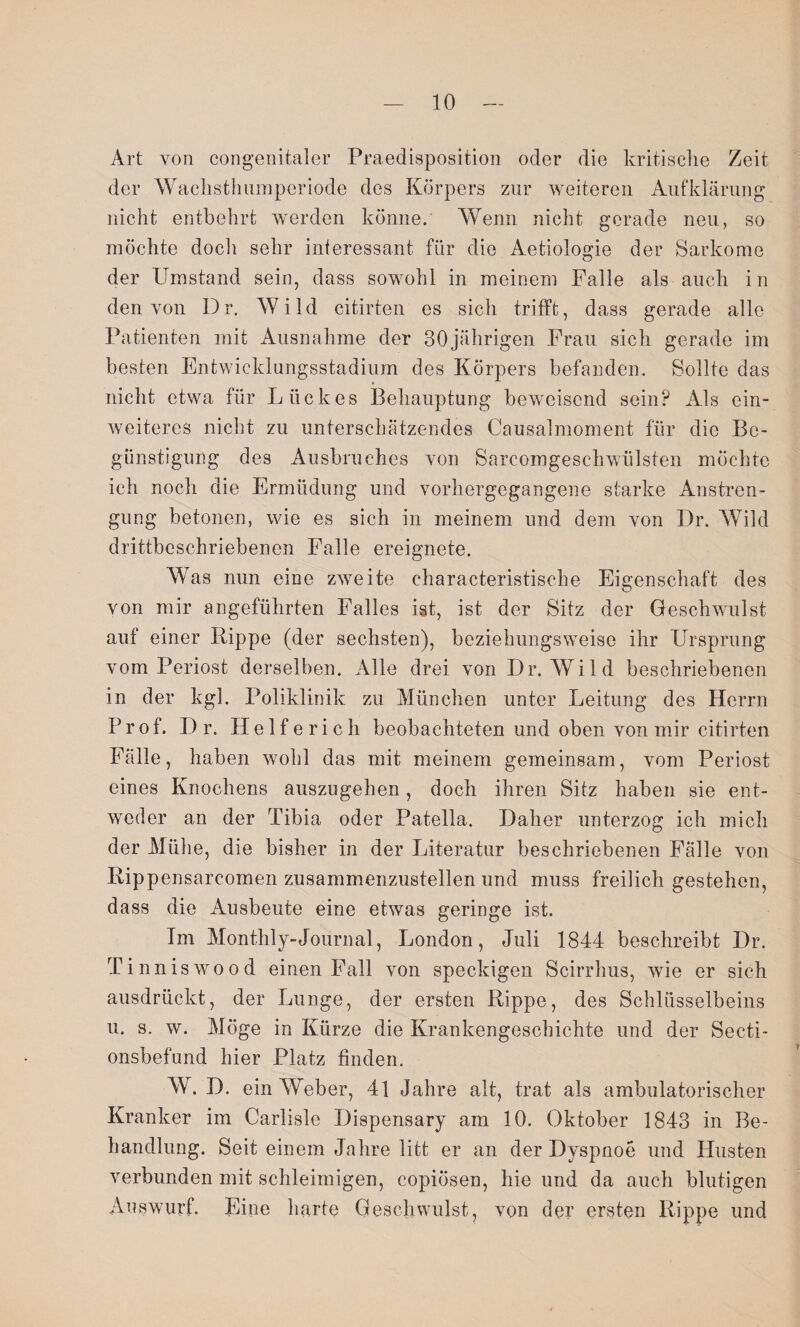 Art von congenitaler Praedisposition oder die kritische Zeit der Wachsthumperiode des Körpers zur weiteren Aufklärung nicht entbehrt werden könne. Wenn nicht gerade neu, so möchte doch sehr interessant für die Aetiologie der Sarkome der Umstand sein, dass sowohl in meinem Falle als auch in den von Dr. Wild citirten es sich trifft, dass gerade alle Patienten mit Ausnahme der 30jährigen Frau sich gerade im besten Entwicklungsstadium des Körpers befanden. Sollte das nicht etwa für Lückes Behauptung beweisend sein? Als ein- weitercs nicht zu unterschätzendes Causalmoment für die Be¬ günstigung des Ausbruches von Sarcomgeschwiilsten möchte ich noch die Ermüdung und vorhergegangene starke Anstren¬ gung betonen, wie es sich in meinem und dem von Dr. Wild drittbcschriebenen Falle ereignete. Was nun eine zweite charakteristische Eigenschaft des von mir angeführten Falles ist, ist der Sitz der Geschwulst auf einer Rippe (der sechsten), beziehungsweise ihr Ursprung vom Periost derselben. Alle drei von Dr. Wild beschriebenen in der kgl. Poliklinik zu München unter Leitung des Herrn Prof. D r. Helfe rieh beobachteten und oben von mir citirten Fälle, haben wohl das mit meinem gemeinsam, vom Periost eines Knochens auszugehen, doch ihren Sitz haben sie ent¬ weder an der Tibia oder Patella. Daher unterzog ich mich der Mühe, die bisher in der Literatur beschriebenen Falle von Rippensarcomen zusammenzustellen und muss freilich gestehen, dass die Ausbeute eine etwas geringe ist. Im Monthly-Journal, London, Juli 1844 beschreibt Dr. Tinniswood einen Fall von speckigen Scirrhus, wie er sich ausdrückt, der Lunge, der ersten Rippe, des Schlüsselbeins u. s. w. Möge in Kürze die Krankengeschichte und der Secti- onsbefund hier Platz finden. W. D. ein Weber, 41 Jahre alt, trat als ambulatorischer Kranker im Carlisle Dispensary am 10. Oktober 1843 in Be¬ handlung. Seit einem Jahre litt er an der Dyspnoe und Husten verbunden mit schleimigen, copiösen, hie und da auch blutigen Auswurf. Eine harte Geschwulst, von der ersten Rippe und