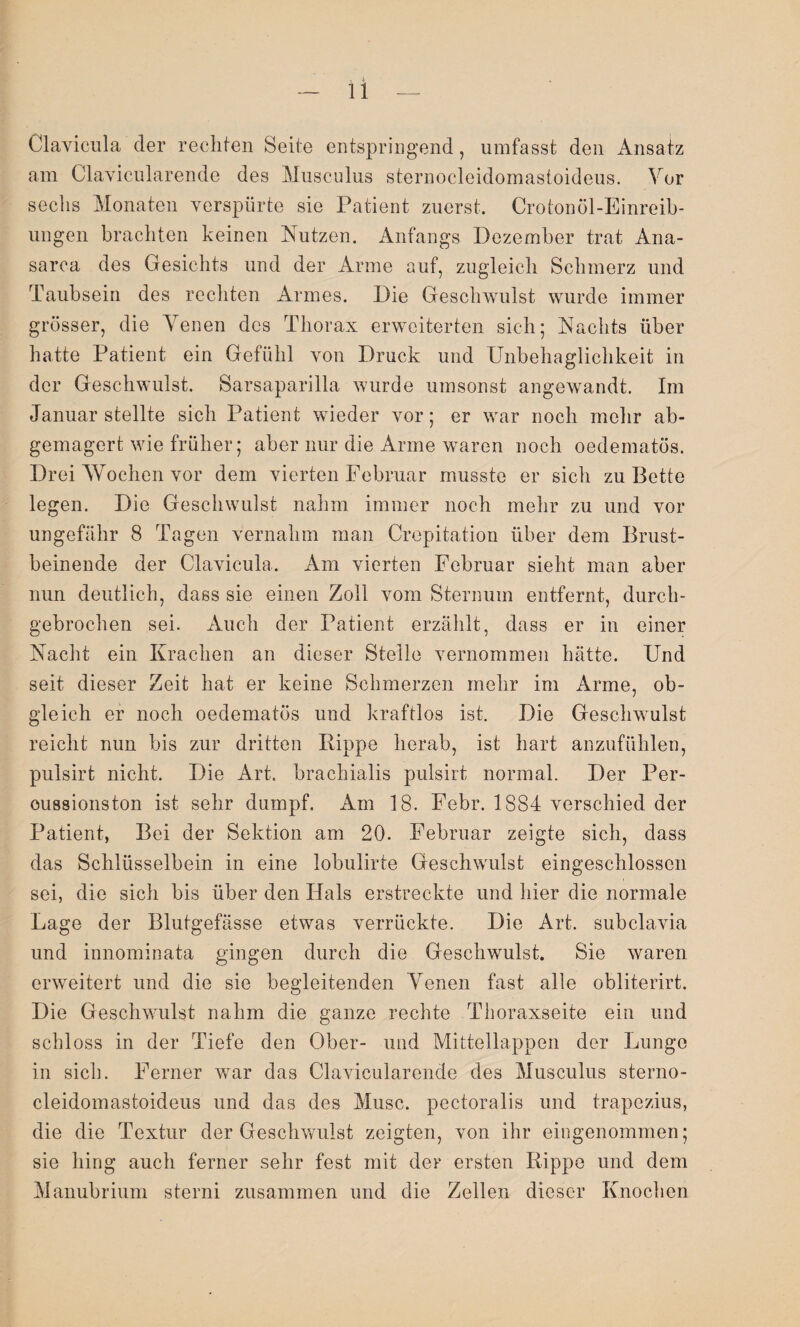 Clavicula der rechten Seite entspringend, umfasst den Ansatz am Clavicularende des Musculus sternocleidomastoideus. Vor sechs Monaten verspürte sie Patient zuerst. Crotonöl-Einreib- ungen brachten keinen Nutzen. Anfangs Dezember trat Ana- sarca des Gesichts und der Arme auf, zugleich Schmerz und Taubsein des rechten Armes. Die Geschwulst wurde immer grösser, die Venen des Thorax erweiterten sich; Nachts über hatte Patient ein Gefühl von Druck und Unbehaglichkeit in der Geschwulst. Sarsaparilla wurde umsonst angewandt. Im Januar stellte sich Patient wieder vor; er war noch mehr ab¬ gemagert wie früher; aber nur die Arme waren noch oedematös. Drei AVochen vor dem vierten Februar musste er sich zu Bette legen. Die Geschwulst nahm immer noch mehr zu und vor ungefähr 8 Tagen vernahm man Crepitation über dem Brust¬ beinende der Clavicula. Am vierten Februar sieht man aber nun deutlich, dass sie einen Zoll vom Sternum entfernt, durch¬ gebrochen sei. Auch der Patient erzählt, dass er in einer Nacht ein Krachen an dieser Stelle vernommen hätte. Und seit dieser Zeit hat er keine Schmerzen mehr im Arme, ob¬ gleich er noch oedematös und kraftlos ist. Die Geschwulst reicht nun bis zur dritten Rippe herab, ist hart anzufühlen, pulsirt nicht. Die Art. brachialis pulsirt normal. Der Per- oussionston ist sehr dumpf. Am 18. Febr. 1884 verschied der Patient, Bei der Sektion am 20. Februar zeigte sich, dass das Schlüsselbein in eine lobulirte Geschwulst eingeschlossen sei, die sich bis über den Hals erstreckte und hier die normale Lage der Blutgefässe etwas verrückte. Die Art. subclavia und innominata gingen durch die Geschwulst. Sie waren erweitert und die sie begleitenden Venen fast alle obliterirt. Die Geschwulst nahm die ganze rechte Thoraxseite ein und schloss in der Tiefe den Ober- und Mittellappen der Lunge in sich. Ferner war das Clavicularende des Musculus sterno¬ cleidomastoideus und das des Muse, pectoralis und trapezius, die die Textur der Geschwulst zeigten, von ihr eingenommen; sie hing auch ferner sehr fest mit der ersten Rippe und dem Manubrium sterni zusammen und die Zellen dieser Knochen