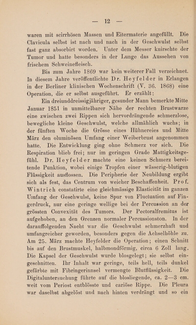 waren mit scirrhösen Massen und Eitermaterie angefüllt. Die Clayicula selbst ist nach und nach in der Geschwulst selbst fast ganz absorbirt worden. Unter dem Messer knirschte der Tumor und hatte besonders in der Lunge das Aussehen yon frischem Schweinefleisch. Bis zum Jahre 1869 war kein weiterer Fall verzeichnet. In diesem Jahre veröffentlichte Dr. Heyfelder in Erlangen in der Berliner klinischen Wochenschrift (Y. 36. 1868) eine Operation, die er selbst ausgeführt. Er erzählt: Ein dreiunddreissigjähriger, gesunder Mann bemerkte Mitte Januar 1851 in unmittelbarer Nähe der rechten Brustwarze eine zwischen zwei Rippen sich hervordrängende schmerzlose, bewegliche kleine Geschwulst, welche allmählich wuchs; in der fünften Woche die Grösse eines Hühnereies und Mitte März den oluminösen Umfang einer Weiberbrust angenommen hatte. Die Entwicklung ging ohne Schmerz vor sich. Die Respiration blieb frei; nur im geringen Grade Mattigkeitsge¬ fühl. Dr. Heyfelder machte eine keinen Schmerz berei¬ tende Punktion, wobei einige Tropfen einer wässerig-blutigen Flüssigkeit ausflossen. Die Peripherie der Neubildung ergibt sich als fest, das Centrum von weicher Beschaffenheit. Prof. Wintrich constatirte eine gleichmässige Elasticität im ganzen Umfang der Geschwulst, keine Spur von Fluctuation auf Fin¬ gerdruck, nur eine geringe wellige bei der Percussion an der grössten Convexität des Tumors. Der Pectoralfremitus ist aufgehoben, an den Grenzen normaler Percussionston. In der darauffolgenden Nacht war die Geschwulst schmerzhaft und umfangreicher geworden, besonders gegen die Achselhöhle zu. Am 25. März machte Heyfelder die Operation; einen Schnitt bis auf den Brustmuskel, halbmondförmig, circa 6 Zoll lang. Die Kapsel der Geschwulst wurde blosgelegt; sie selbst ein¬ geschnitten. Ihr Inhalt war geringe, teils hell, teils dunkel gefärbte mit Fibringerinnsel vermengte Blutflüssigkeit. Die Digitaluntersuchung führte auf die blosliegende, ca. 2—3 cm. weit vom Periost entblösste und cariöse Rippe. Die Pleura war daselbst abgelöst und nach hinten verdrängt und so ein