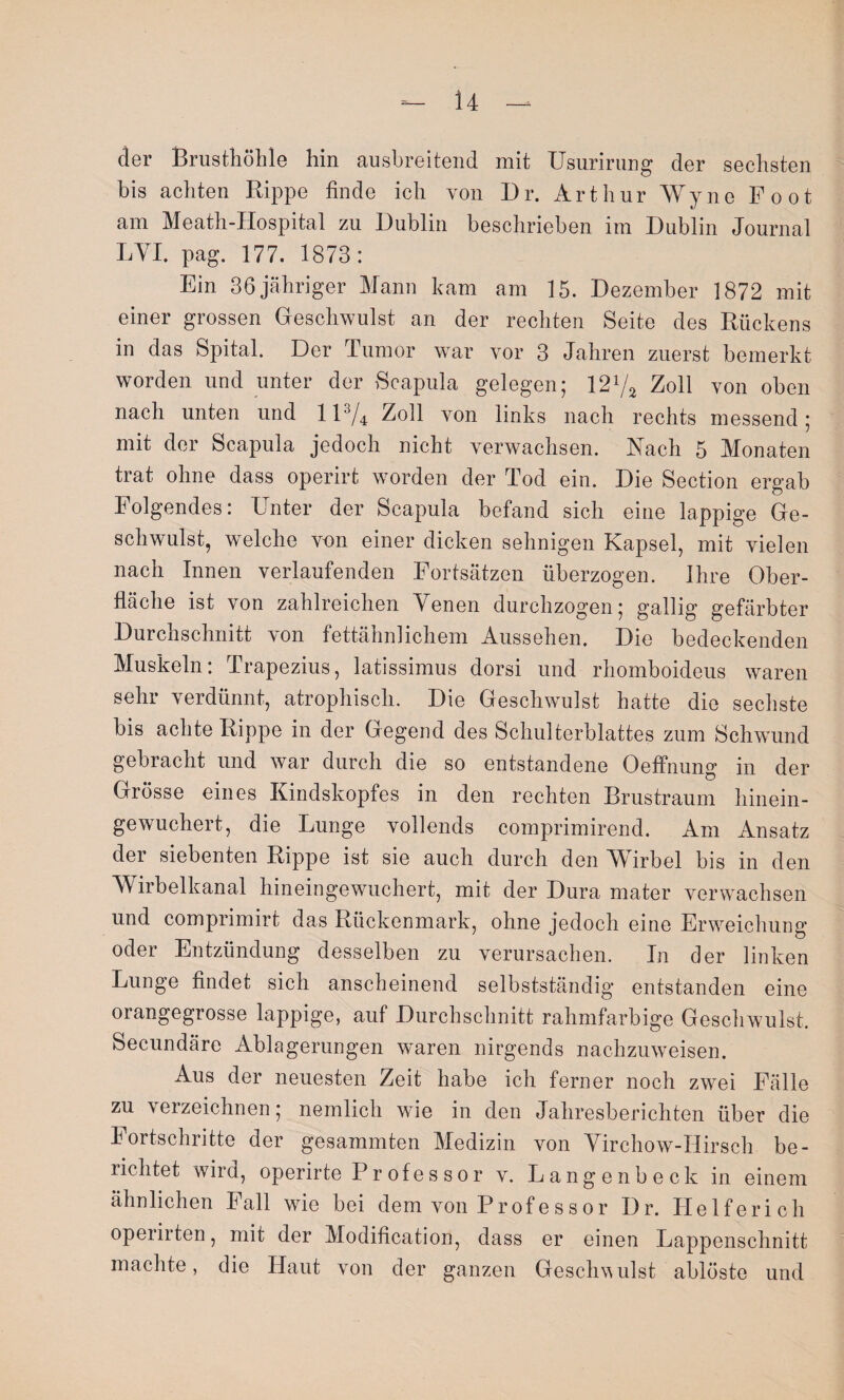 der Brusthöhle hin ausbreitend mit Usurirung der sechsten bis achten Rippe finde ich von Dr. Arthur Wyne Foot am Meath-IIospital zu Dublin beschrieben im Dublin Journal LYI. pag. 177. 1873: Ein 36 jähriger Mann kam am 15. Dezember 1872 mit einer grossen Geschwulst an der rechten Seite des Rückens in das Spital. Der Tumor war vor 3 Jahren zuerst bemerkt worden und unter der Scapula gelegen; 121/* Zoll von oben nach unten und ll3/4 Zoll von links nach rechts messend; mit der Scapula jedoch nicht verwachsen. Nach 5 Monaten trat ohne dass operirt worden der Tod ein. Die Section ergab Folgendes: Unter der Scapula befand sich eine lappige Ge¬ schwulst, welche von einer dicken sehnigen Kapsel, mit vielen nach Innen verlaufenden Fortsätzen überzogen. Ihre Ober¬ fläche ist von zahlreichen Venen durchzogen; gallig gefärbter Durchschnitt von fettähnlichem Aussehen. Die bedeckenden Muskeln: Trapezius, latissimus dorsi und rhomboideus waren sehr verdünnt, atrophisch. Die Geschwulst hatte die sechste bis achte Rippe in der Gegend des Schulterblattes zum Schwund gebracht und war durch die so entstandene Oeffnung in der Grösse eines Kindskopfes in den rechten Brustraum hinein¬ gewuchert, die Lunge vollends comprimirend. Am Ansatz dei siebenten Rippe ist sie auch durch den Wirbel bis in den Wirbelkanal hineingewuchert, mit der Dura mater verwachsen und comprimirt das Rückenmark, ohne jedoch eine Erweichung oder Entzündung desselben zu verursachen. In der linken Lunge findet sich anscheinend selbstständig entstanden eine orangegrosse lappige, auf Durchschnitt rahmfarbige Geschwulst. Secundäre Ablagerungen wTaren nirgends nachzuweisen. Aus der neuesten Zeit habe ich ferner noch zwei Fälle zu \ eizeichnen; nemlich wie in den Jahresberichten über die Fortschritte der gesammten Medizin von Virchow-Hirsch be¬ richtet wird, operirte P r of e s s o r v. Langenbeck in einem ähnlichen Fall wie bei dem von Pr of e s s o r Dr. Helferich operirten, mit der Modification, dass er einen Lappenschnitt machte, die Haut von der ganzen Geschwulst ablöste und