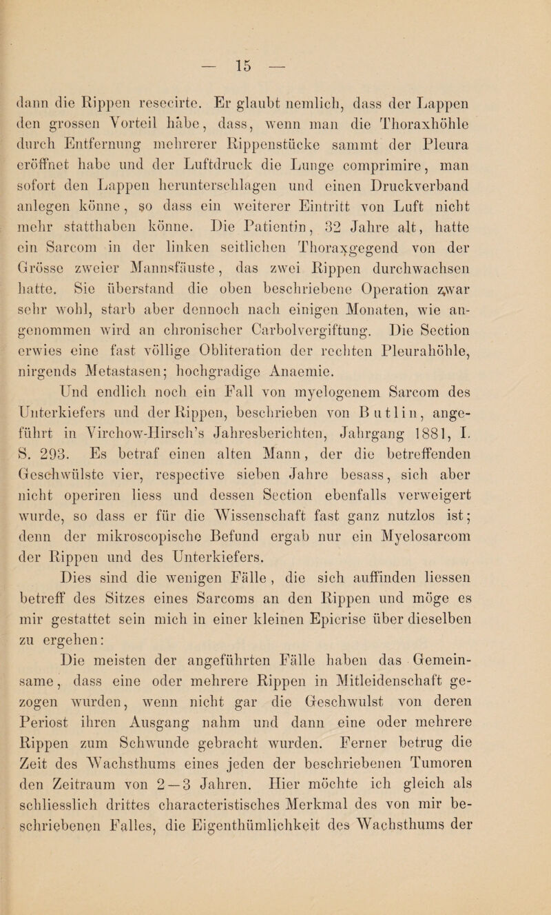 dann die Rippen resecirte. Er glaubt nemlich, dass der Lappen den grossen Vorteil habe, dass, wenn man die Thoraxhöhle durch Entfernung mehrerer Rippenstücke sammt der Pleura eröffnet habe und der Luftdruck die Lunge comprimire, man sofort den Lappen herunterschlagen und einen Druckverband anlegen könne, so dass ein weiterer Eintritt von Luft nicht mehr statthaben könne. Die Patientin, 32 Jahre alt, hatte ein Sarcom in der linken seitlichen Thoraxgegend von der Grösse zweier Mannsfäuste, das zwei Rippen durchwachsen hatte. Sie Überstand die oben beschriebene Operation z;war sehr wohl, starb aber dennoch nach einigen Monaten, wie an¬ genommen wird an chronischer Carboivergiftung. Die Section erwies eine fast völlige Obliteration der rechten Pleurahöhle, nirgends Metastasen; hochgradige Anaemie. Und endlich noch ein Fall von myelogenem Sarcom des Unterkiefers und der Rippen, beschrieben von Butlin, ange¬ führt in Virchow-Hirsch’s Jahresberichten, Jahrgang 1881, I. S. 293. Es betraf einen alten Mann, der die betreffenden Geschwülste vier, respective sieben Jahre besass, sich aber nicht operiren liess und dessen Section ebenfalls verweigert wurde, so dass er für die Wissenschaft fast ganz nutzlos ist; denn der mikroscopische Befund ergab nur ein Myelosarcom der Rippen und des Unterkiefers. Dies sind die wenigen Fälle , die sich auffinden Hessen betreff des Sitzes eines Sarcoms an den Rippen und möge es mir gestattet sein mich in einer kleinen Epicrise über dieselben zu ergehen: Die meisten der angeführten Fälle haben das Gemein¬ same , dass eine oder mehrere Rippen in Mitleidenschaft ge¬ zogen wurden, wenn nicht gar die Geschwulst von deren Periost ihren Ausgang nahm und dann eine oder mehrere Rippen zum Schwunde gebracht wurden. Ferner betrug die Zeit des Wachsthums eines jeden der beschriebenen Tumoren den Zeitraum von 2 — 3 Jahren. Hier möchte ich gleich als schliesslich drittes characteristisches Merkmal des von mir be¬ schriebenen Falles, die Eigenthümlichkeit des Wachsthums der