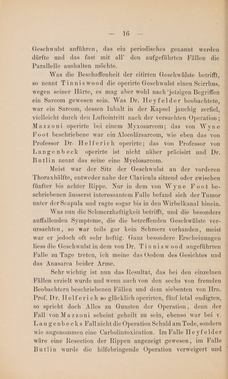 Geschwulst anführen, das ein periodisches genannt werden dürfte und das fast mit all’ den aufgeführten Fällen die Parallelle auslialten möchte. Was die Beschaffenheit der citirten Geschwülste betrifft, so nennt Tinniswood die operirte Geschwulst einen Scirrhus, wegen seiner Härte, es mag aber wohl nach Jetzigen Begriffen ein Sarcom gewesen sein. Was I)r. Heyfelder beobachtete, war ein Sarcom, dessen Inhalt in der Kapsel jauchig zerfiel, vielleicht durch den Lufteintritt nach der versuchten Operation ; Mazzoni operirte bei einem Myxosarcom; das von Wyne Foot beschriebene war ein Alocolärsarcom, wie eben das von Professor Br- Helferich operirte; das von Professor von Lange nb eck operirte ist nicht näher präcisirt und Br. Butlin nennt das seine eine Myelosarcom. Meist war der Sitz der Geschwulst an der vorderen Thoraxhälfte, entweder nahe der Clavicula sitzend oder zwischen fünfter bis achter Rippe. Kur in dem von Wyne Foot be¬ schriebenen äusserst interessantem Falle befand sich der Tumor unter der Scapula und ragte sogar bis in den Wirbelkanal hinein. Was nun die Schmerzhaftigkeit betrifft, und die besonders auffallenden Symptome, die die betreffenden Geschwülste ver¬ ursachten, so war teils gar kein Schmerz vorhanden, meist war er jedoch oft sehr heftig. Ganz besondere Erscheinungen liess die Geschwulst in dem von Br. T i n niswood angeführten Falle zu Tage treten, ich meine das Oedem des Gesichtes und das Anasarca beider Arme, Sehr wichtig ist nun das Resultat, das bei den einzelnen Fällen erzielt wurde und wenn auch von den sechs von fremden Beobachtern beschriebenen Fällen und dem siebenten von Hrn. Prof. Br. Helferi ch so glücklichoperirten, fünf letal endigten, so spricht doch Alles zu Gunsten der Operation, denn der Fall von Mazzoni scheint geheilt zu sein, ebenso war bei v. Lange nbecks Fall nicht die Operation Schuld am Tode, sondern wie angenommen eine Carbolintoxication. Im Falle Heyfelder wäre eine Resection der Rippen angezeigt gewesen, im Falle Butlin wurde die hilfebringende Operation verweigert und