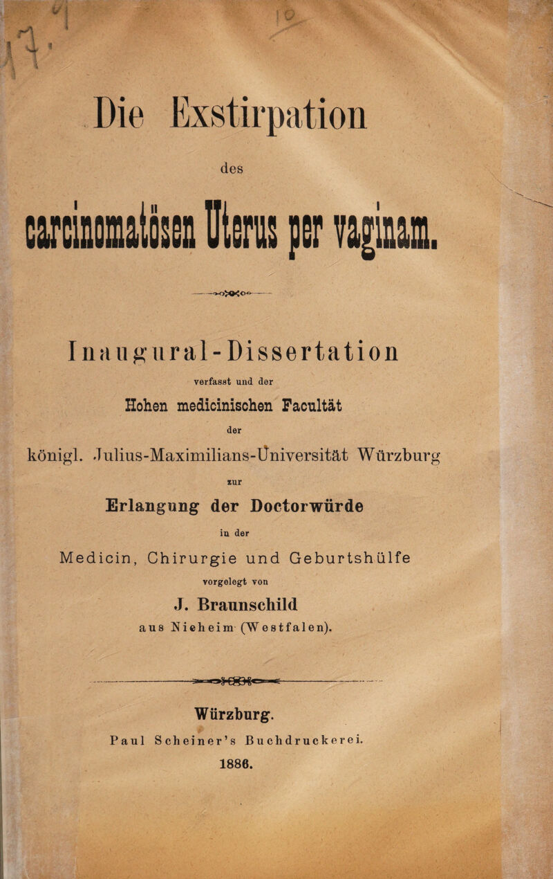 carcinomatösen Uterus per vagiuam. -ooxx©«- 111a u g ural- Dissertation verfasst und der Hohen medicinischen Facnltät der königl. Jiilius-Maximilians-Üniyersität Würzburg *ur Erlangung der Doctorwürde iu der Medicin, Chirurgie und Geburtshülfe vorgelegt von J. Braunschild aus Nieheim (Westfa 1 en). ;..- Würzburg. Paul Scheiner’s Buchdruck er ei. 1886.