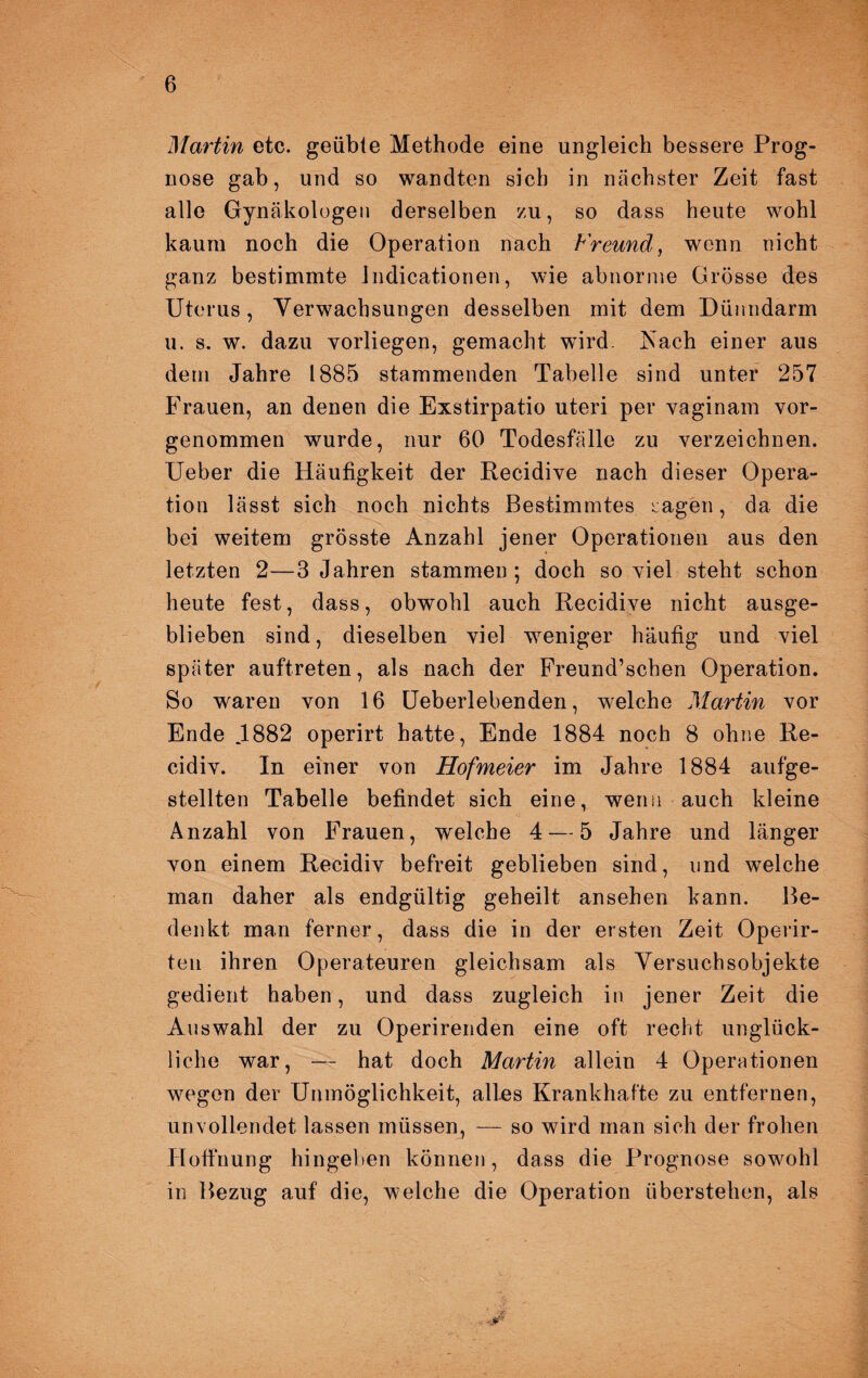 Martin etc. geübte Methode eine ungleich bessere Prog¬ nose gab, und so wandten sich in nächster Zeit fast alle Gynäkologen derselben zu, so dass heute wohl kaum noch die Operation nach Freund, wenn nicht ganz bestimmte Jndicationen, wie abnorme Grösse des Uterus, Yerwachsungen desselben mit dem Dünndarm u. s. w. dazu yorliegen, gemacht wird, Aach einer aus dem Jahre 1885 stammenden Tabelle sind unter 257 Frauen, an denen die Exstirpatio uteri per vaginam vor¬ genommen wurde, nur 60 Todesfälle zu verzeichnen. Ueber die Häufigkeit der Recidive nach dieser Opera¬ tion lässt sich noch nichts Bestimmtes sagen, da die bei weitem grösste Anzahl jener Operationen aus den letzten 2—3 Jahren stammen; doch soviel steht schon heute fest, dass, obwohl auch Recidive nicht ausge¬ blieben sind, dieselben viel weniger häufig und viel später auftreten, als nach der Freund’schen Operation. So waren von 16 Ueberlebenden, welche Martin vor Ende J882 operirt hatte, Ende 1884 noch 8 ohne Re- cidiv. In einer von Hofmeier im Jahre 1884 aufge¬ stellten Tabelle befindet sich eine, wenn auch kleine Anzahl von Frauen, welche 4 — 5 Jahre und länger von einem Recidiv befreit geblieben sind, und welche man daher als endgültig geheilt ansehen kann. Be¬ denkt man ferner, dass die in der ersten Zeit Operir- ten ihren Operateuren gleichsam als Versuchsobjekte gedient haben, und dass zugleich in jener Zeit die Auswahl der zu Operirenden eine oft recht unglück¬ liche war, — hat doch Martin allein 4 Operationen wegen der Unmöglichkeit, alles Krankhafte zu entfernen, unvollendet lassen müssen, — so wird man sich der frohen Hoffnung hingeben können, dass die Prognose sowohl in Bezug auf die, welche die Operation überstellen, als