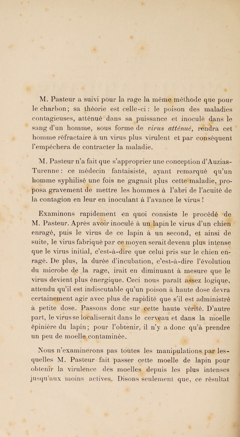 M. Pasteur a suivi pour la rage la même méthode que pour le charbon; sa théorie est celle-ci: le poison des maladies contagieuses, atténué dans sa puissance et inoculé dans le sang d’un homme, sous forme de virus atténué, rendra cet homme réfractaire à un virus plus virulent et par conséquent l’empêchera de contracter la maladie. M. Pasteur n’a fait que s’approprier une conception d’Auzias- Turenne : ce médecin fantaisiste, ayant remarqué qu’un homme syphilisè une fois ne gagnait plus cette maladie, pro¬ posa gravement de mettre les hommes à l’abri de l’acuité de la contagion en leur en inoculant à l’avance le virus ! Examinons rapidement en quoi consiste le procédé de M. Pasteur. Après avoir inoculé à un lapin le virus d’un chien enragé, puis le virus de ce lapin à un second, et ainsi de suite, le virus fabriqué par ce moyen serait devenu plus intense que le virus initial, c’est-à-dire que celui pris sur le chien en¬ ragé. De plus, la durée d’incubation, c’est-à-dire l’évolution du microbe de la rage, irait en diminuant à mesure que le virus devient plus énergique. Ceci nous paraît assez logique, attendu qu’il est indiscutable qu’un poison à haute dose devra certainement agir avec plus de rapidité que s’il est administré à petite dose. Passons donc sur cette haute vérité. D’autre part, le virus se localiserait dans le cerveau et dans la moelle épinière du lapin ; pour l’obtenir, il n’y a donc qu’à prendre un peu de moelle contaminée. Nous réexaminerons pas toutes les manipulations par les¬ quelles M. Pasteur fait passer cette moelle de lapin pour obtenir la virulence des moelles depuis les plus intenses jusqu’aux moins actives. Disons seulement que, ce résultat