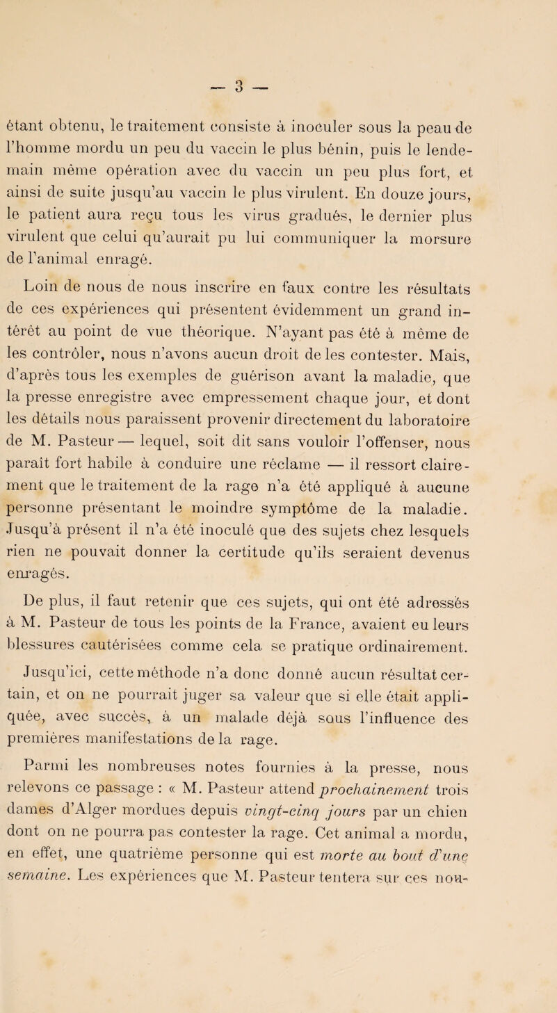 étant obtenu, le traitement consiste à inoculer sous la peau de l’homme mordu un peu du vaccin le plus bénin, puis le lende¬ main même opération avec du vaccin un peu plus fort, et ainsi de suite jusqu’au vaccin le plus virulent. En douze jours, le patient aura reçu tous les virus gradués, le dernier plus virulent que celui qu’aurait pu lui communiquer la morsure de l’animal enragé. Loin de nous de nous inscrire en faux contre les résultats de ces expériences qui présentent évidemment un grand in¬ térêt au point de vue théorique. N'ayant pas été à môme de les contrôler, nous n’avons aucun droit de les contester. Mais, d’après tous les exemples de guérison avant la maladie, que la presse enregistre avec empressement chaque jour, et dont les détails nous paraissent provenir directement du laboratoire de M. Pasteur— lequel, soit dit sans vouloir l’offenser, nous paraît fort habile à conduire une réclame — il ressort claire¬ ment que le traitement de la rage n’a été appliqué à aucune personne présentant le moindre symptôme de la maladie. Jusqu’à présent il n’a été inoculé que des sujets chez lesquels rien ne pouvait donner la certitude qu’ils seraient devenus enragés. De plus, il faut retenir que ces sujets, qui ont été adressés à M. Pasteur de tous les points de la France, avaient eu leurs blessures cautérisées comme cela se pratique ordinairement. Jusqu’ici, cette méthode n’a donc donné aucun résultat cer¬ tain, et on ne pourrait juger sa valeur que si elle était appli¬ quée, avec succès, à un malade déjà sous l’influence des premières manifestations delà rage. Parmi les nombreuses notes fournies à la presse, nous relevons ce passage : « M. Pasteur attend prochainement trois dames d’Alger mordues depuis vingt-cinq jours par un chien dont on ne pourra pas contester la rage. Cet animal a mordu, en effet, une quatrième personne qui est morte au bout d'une