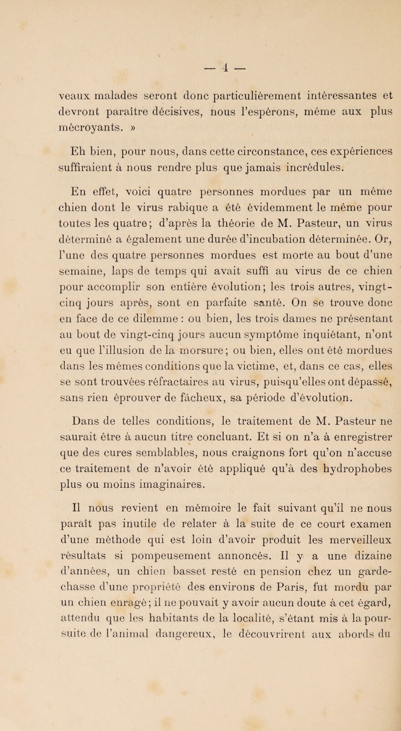 veaux malades seront donc particulièrement intéressantes et devront paraître décisives, nous l’espérons, même aux plus mêcroyants. » Eh bien, pour nous, dans cette circonstance, ces expériences suffiraient à nous rendre plus que jamais incrédules. En effet, voici quatre personnes mordues par un même chien dont le virus rabique a été évidemment le même pour toutes les quatre; d’après la théorie de M. Pasteur, un virus déterminé a également une durée d’incubation déterminée. Or, l’une des quatre personnes mordues est morte au bout d’une semaine, laps de temps qui avait suffi au virus de ce chien pour accomplir son entière évolution; les trois autres, vingt- cinq jours après, sont en parfaite santé. On se trouve donc en face de ce dilemme : ou bien, les trois dames ne présentant au bout de vingt-cinq jours aucun symptôme inquiétant, n’ont eu que l’illusion de la morsure; ou bien, elles ont été mordues dans les mêmes conditions que la victime, et, dans ce cas, elles se sont trouvées réfractaires au virus, puisqu’elles ont dépassé, sans rien éprouver de fâcheux, sa période d’évolution. Dans de telles conditions, le traitement de M. Pasteur ne saurait être à aucun titre concluant. Et si on n’a à enregistrer que des cures semblables, nous craignons fort qu’on n’accuse ce traitement de n’avoir été appliqué qu’à des hydrophobes plus ou moins imaginaires. Il nous revient en mémoire le fait suivant qu’il ne nous paraît pas inutile de relater à la suite de ce court examen d’une méthode qui est loin d’avoir produit les merveilleux résultats si pompeusement annoncés. Il y a une dizaine d’années, un chien basset resté en pension chez un garde- chasse d’une propriété des environs de Paris, fut mordu par un chien enragé; il ne pouvait y avoir aucun doute à cet égard, attendu que les habitants de la localité, s’étant mis à la pour¬ suite de l’animal dangereux, le découvrirent aux abords du