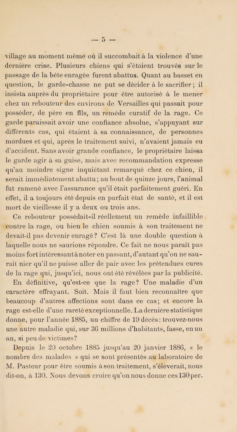 Village au moment même où il succombait à la violence d’une dernière crise. Plusieurs chiens qui s’étalent trouvés sur le passage de la bête enragée furent abattus. Quant au basset en question, le garde-chasse ne put se décider à le sacrifier ; il insista auprès du propriétaire pour être autorisé à le mener chez un rebouteur des environs de Versailles qui passait pour posséder, de père en fils, un remède curatif de la rage. Ce garde paraissait avoir une confiance absolue, s’appuyant sur différents cas, qui étaient à sa connaissance, de personnes mordues et qui, après le traitement suivi, n’avaient jamais eu d’accident. Sans avoir grande confiance, le propriétaire laissa le garde agir à sa guise, mais avec recommandation expresse qu’au moindre signe inquiétant remarqué chez ce chien, il serait immédiatement abattu; au bout de quinze jours, l’animal fut ramené avec l’assurance qu’il était parfaitement guéri. En effet, il a toujours été depuis en parfait état de santé, et il est mort de vieillesse il y a deux ou trois ans. Ce rebouteur possédait-il réellement un remède infaillible contre la rage, ou bien le chien soumis à son traitement ne devait-il pas devenir enragé ? C’est là une double question à laquelle nous ne saurions répondre. Ce fait ne nous paraît pas moins fort intéressant à noter en passant, d’autant qu’on ne sau¬ rait nier qu’il ne puisse aller de pair avec les prétendues cures de la rage qui, jusqu’ici, nous ont été révélées parla publicité. En définitive, qu’est-ce que la rage? Une maladie d’un caractère effrayant. Soit. Mais il faut bien reconnaître que beaucoup d’autres affections sont dans ce cas; et encore la rage est-elle d’une rareté exceptionnelle. La dernière statistique donne, pour l’année 1885, un chiffre de 19 décès : trouvez-nous une autre maladie qui, sur 36 millions d’habitants, fasse, en un an, si peu de victimes? Depuis le 20 octobre 1885 jusqu’au 20 janvier 1886, « le nombre des malades » qui se sont présentés au laboratoire de M. Pasteur pour être soumis à son traitement, s’élèverait, nous dit-on, à 130. Nous devons croire qu’on nous donne ces 130 per-