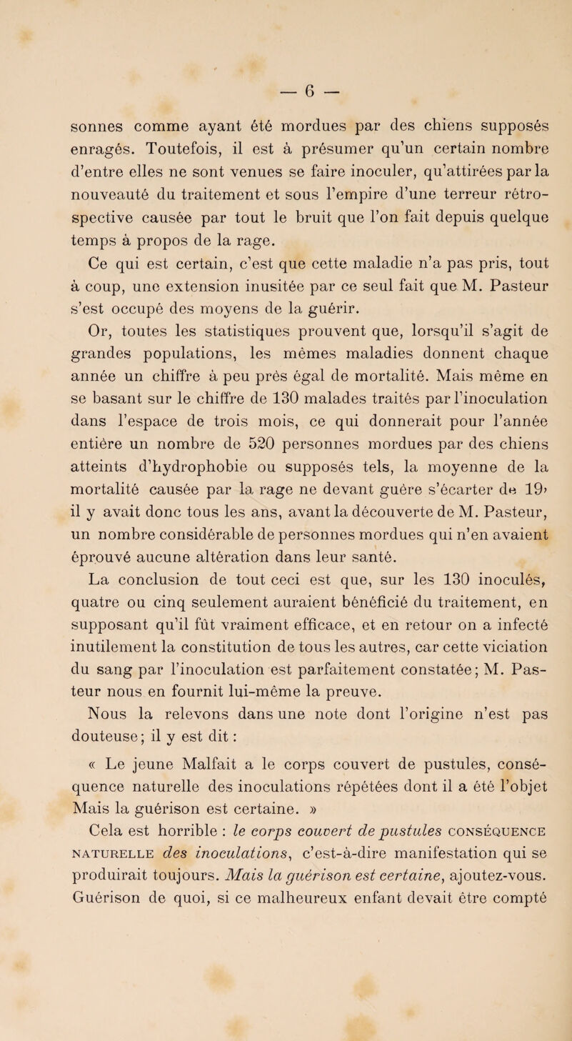 sonnes comme ayant été mordues par des chiens supposés enragés. Toutefois, il est à présumer qu’un certain nombre d’entre elles ne sont venues se faire inoculer, qu’attirées par la nouveauté du traitement et sous l’empire d’une terreur rétro¬ spective causée par tout le bruit que l’on fait depuis quelque temps à propos de la rage. Ce qui est certain, c’est que cette maladie n’a pas pris, tout à coup, une extension inusitée par ce seul fait que M. Pasteur s’est occupé des moyens de la guérir. Or, toutes les statistiques prouvent que, lorsqu’il s’agit de grandes populations, les mêmes maladies donnent chaque année un chiffre à peu près égal de mortalité. Mais même en se basant sur le chiffre de 130 malades traités par l’inoculation dans l’espace de trois mois, ce qui donnerait pour l’année entière un nombre de 520 personnes mordues par des chiens atteints d’hydrophobie ou supposés tels, la moyenne de la mortalité causée par la rage ne devant guère s’écarter de. 19? il y avait donc tous les ans, avant la découverte de M. Pasteur, un nombre considérable de personnes mordues qui n’en avaient éprouvé aucune altération dans leur santé. La conclusion de tout ceci est que, sur les 130 inoculés, quatre ou cinq seulement auraient bénéficié du traitement, en supposant qu’il fût vraiment efficace, et en retour on a infecté inutilement la constitution de tous les autres, car cette viciation du sang par l’inoculation est parfaitement constatée; M. Pas¬ teur nous en fournit lui-même la preuve. Nous la relevons dans une note dont l’origine n’est pas douteuse; il y est dit : « Le jeune Malfait a le corps couvert de pustules, consé¬ quence naturelle des inoculations répétées dont il a été l’objet Mais la guérison est certaine. » Cela est horrible : le corps couvert de pustules conséquence naturelle des inoculations, c’est-à-dire manifestation qui se produirait toujours. Mais la guérison est certaine, ajoutez-vous. Guérison de quoi, si ce malheureux enfant devait être compté