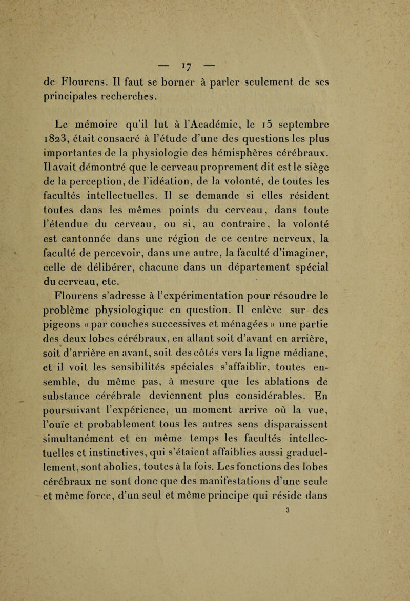 — ï7 — de Flourens. Il faut se borner à parler seulement de ses principales recherches. Le mémoire qu’il lut à l’Académie, le i5 septembre 1823, était consacré à l’étude d’une des questions les plus importantes de la physiologie des hémisphères cérébraux. Il avait démontré que le cerveau proprement dit est le siège de la perception, de l’idéation, de la volonté, de toutes les facultés intellectuelles. Il se demande si elles résident toutes dans les mêmes points du cerveau, dans toute l’étendue du cerveau, ou si, au contraire, la volonté est cantonnée dans une région de ce centre nerveux, la faculté de percevoir, dans une autre, la faculté d’imaginer, celle de délibérer, chacune dans un département spécial du cerveau, etc. Flourens s’adresse à l’expérimentation pour résoudre le problème physiologique en question. Il enlève sur des pigeons «par couches successives et ménagées » une partie des deux lobes cérébraux, en allant soit d’avant en arrière, ♦ soit d’arrière en avant, soit des côtés vers la ligne médiane, et il voit les sensibilités spéciales s’affaiblir, toutes en¬ semble, du même pas, à mesure que les ablations de substance cérébrale deviennent plus considérables. En poursuivant l’expérience, un moment arrive où la vue, l’ouïe et probablement tous les autres sens disparaissent simultanément et en même temps les facultés intellec¬ tuelles et instinctives, qui s’étaient affaiblies aussi graduel¬ lement, sont abolies, toutes à la fois. Les fonctions des lobes cérébraux ne sont donc que des manifestations d’une seule et même force, d’un seul et même principe qui réside dans