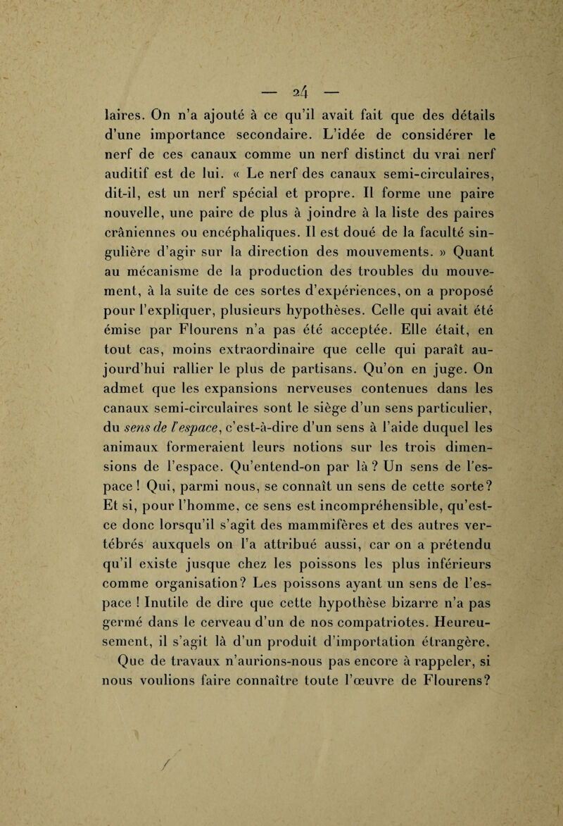 laires. On n’a ajouté à ce qu’il avait fait que des détails d’une importance secondaire. L’idée de considérer le nerf de ces canaux comme un nerf distinct du vrai nerf auditif est de lui. « Le nerf des canaux semi-circulaires, dit-il, est un nerf spécial et propre. Il forme une paire nouvelle, une paire de plus à joindre à la liste des paires crâniennes ou encéphaliques. Il est doué de la faculté sin¬ gulière d’agir sur la direction des mouvements. » Quant au mécanisme de la production des troubles du mouve¬ ment, à la suite de ces sortes d’expériences, on a proposé pour l’expliquer, plusieurs hypothèses. Celle qui avait été émise par Flourens n’a pas été acceptée. Elle était, en tout cas, moins extraordinaire que celle qui paraît au¬ jourd’hui rallier le plus de partisans. Qu’on en juge. On admet que les expansions nerveuses contenues dans les canaux semi-circulaires sont le siège d’un sens particulier, du sens de l’espace, c’est-à-dire d’un sens à l’aide duquel les animaux formeraient leurs notions sur les trois dimen¬ sions de l’espace. Qu’entend-on par là? Un sens de l’es¬ pace ! Qui, parmi nous, se connaît un sens de cette sorte? Et si, pour l’homme, ce sens est incompréhensible, qu’est- ce donc lorsqu’il s’agit des mammifères et des autres ver¬ tébrés auxquels on l’a attribué aussi, car on a prétendu qu’il existe jusque chez les poissons les plus inférieurs comme organisation? Les poissons ayant un sens de l’es¬ pace ! Inutile de dire que cette hypothèse bizarre n’a pas germé dans le cerveau d’un de nos compatriotes. Heureu¬ sement, il s’agit là d’un produit d’importation étrangère. Que de travaux n’aurions-nous pas encore à rappeler, si nous voulions faire connaître toute l’œuvre de Flourens?