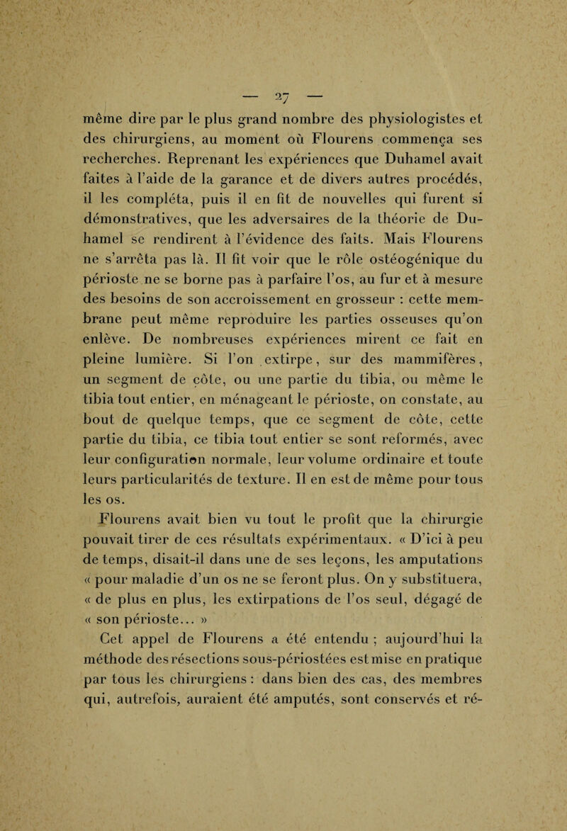 même dire par le plus grand nombre des physiologistes et des chirurgiens, au moment où Flourens commença ses recherches. Reprenant les expériences que Duhamel avait faites à l’aide de la garance et de divers autres procédés, il les compléta, puis il en fît de nouvelles qui furent si démonstratives, que les adversaires de la théorie de Du¬ hamel se rendirent à l’évidence des faits. Mais Flourens ne s’arrêta pas là. Il fît voir que le rôle ostéogénique du périoste ne se borne pas à parfaire l’os, au fur et à mesure des besoins de son accroissement en grosseur : cette mem¬ brane peut même reproduire les parties osseuses qu’on enlève. De nombreuses expériences mirent ce fait en pleine lumière. Si l’on extirpe, sur des mammifères, un segment de côte, ou une partie du tibia, ou même le tibia tout entier, en ménageant le périoste, on constate, au bout de quelque temps, que ce segment de côte, cette partie du tibia, ce tibia tout entier se sont reformés, avec leur configuration normale, leur volume ordinaire et toute leurs particularités de texture. Il en est de même pour tous les os. Flourens avait bien vu tout le profît que la chirurgie pouvait tirer de ces résultats expérimentaux. « D’ici à peu de temps, disait-il dans une de ses leçons, les amputations « pour maladie d’un os ne se feront plus. On y substituera, « de plus en plus, les extirpations de l’os seul, dégagé de « son périoste... » Cet appel de Flourens a été entendu ; aujourd’hui la méthode des résections sous-périostées est mise en pratique par tous les chirurgiens : dans bien des cas, des membres qui, autrefois, auraient été amputés, sont conservés et ré-