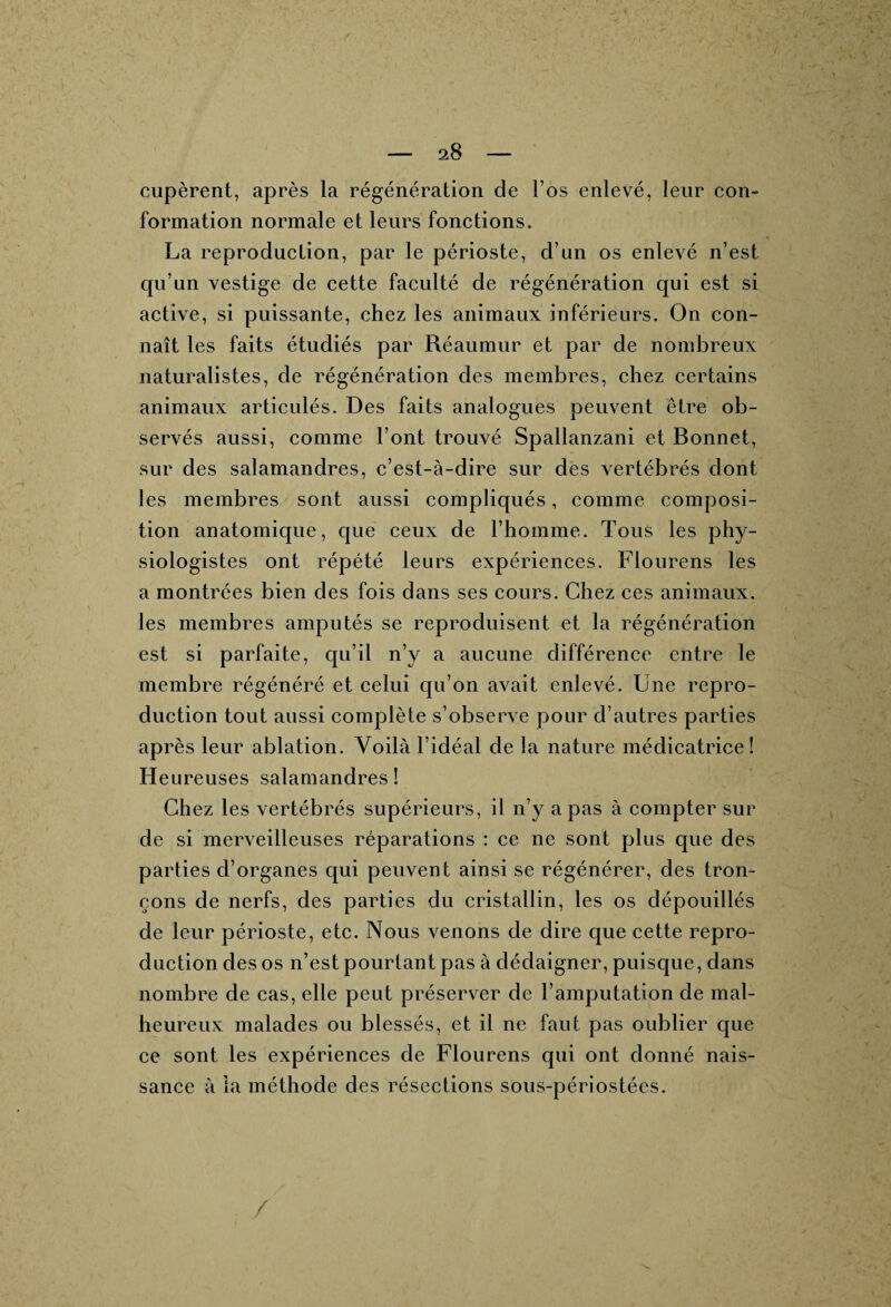 cupèrent, après la régénération de l’os enlevé, leur con¬ formation normale et leurs fonctions. La reproduction, par le périoste, d’un os enlevé n’est qu’un vestige de cette faculté de régénération qui est si active, si puissante, chez les animaux inférieurs. On con¬ naît les faits étudiés par Réaumur et par de nombreux naturalistes, de régénération des membres, chez certains animaux articulés. Des faits analogues peuvent être ob¬ servés aussi, comme l’ont trouvé Spallanzani et Bonnet, sur des salamandres, c’est-à-dire sur des vertébrés dont les membres sont aussi compliqués, comme composi¬ tion anatomique, que ceux de l’homme. Tous les phy¬ siologistes ont répété leurs expériences. Flourens les a montrées bien des fois dans ses cours. Chez ces animaux, les membres amputés se reproduisent et la régénération est si parfaite, qu’il n’y a aucune différence entre le membre régénéré et celui qu’on avait enlevé. Une repro¬ duction tout aussi complète s’observe pour d’autres parties après leur ablation. Voilà l’idéal de la nature médicatrice! Heureuses salamandres! Chez les vertébrés supérieurs, il n’y a pas à compter sur de si merveilleuses réparations : ce ne sont plus que des parties d’organes qui peuvent ainsi se régénérer, des tron¬ çons de nerfs, des parties du cristallin, les os dépouillés de leur périoste, etc. Nous venons de dire que cette repro¬ duction des os n’est pourtant pas à dédaigner, puisque, dans nombre de cas, elle peut préserver de l’amputation de mal¬ heureux malades ou blessés, et il ne faut pas oublier que ce sont les expériences de Flourens qui ont donné nais¬ sance à la méthode des résections sous-périostées. /