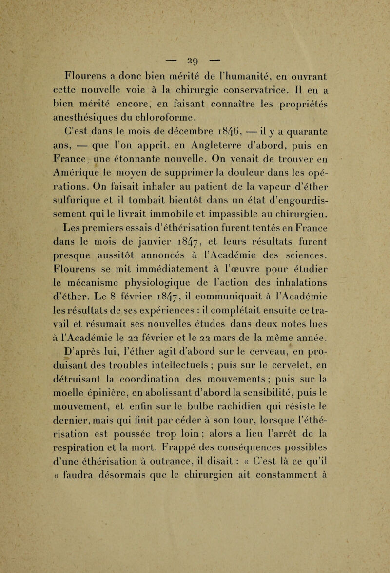 « — 29 — Flourens a donc bien mérité de l’humanité, en ouvrant cette nouvelle voie à la chirurgie conservatrice. Il en a bien mérité encore, en faisant connaître les propriétés anesthésiques du chloroforme. C’est dans le mois de déceinbre 1846, — il y a quarante ans, — que l’on apprit, en Angleterre d’abord, puis en France, une étonnante nouvelle. On venait de trouver en Amérique le moyen de supprimer la douleur dans les opé¬ rations. On faisait inhaler au patient de la vapeur d’éther sulfurique et il tombait bientôt dans un état d’engourdis¬ sement qui le livrait immobile et impassible au chirurgien. Les premiers essais d’éthérisation furent tentés en France dans le mois de janvier 1847, et leurs résultats furent presque aussitôt annoncés à l’Académie des sciences. Flourens se mit immédiatement à l’œuvre pour étudier le mécanisme physiologique de l’action des inhalations d’éther. Le 8 février 1847, il communiquait à l’Académie les résultats de ses expériences : il complétait ensuite ce tra¬ vail et résumait ses nouvelles études dans deux notes lues à l’Académie le 22 février et le 22 mars de la même année. D’après lui, l’éther agit d’abord sur le cerveau, en pro¬ duisant des troubles intellectuels ; puis sur le cervelet, en détruisant la coordination des mouvements ; puis sur la moelle épinière, en abolissant d’abord la sensibilité, puis le mouvement, et enfin sur le bulbe rachidien qui résiste le dernier, mais qui finit par céder à son tour, lorsque l’éthé¬ risation est poussée trop loin ; alors a lieu l’arrêt de la respiration et la mort. Frappé des conséquences possibles d’une éthérisation à outrance, il disait : « C’est là ce qu’il « faudra désormais que le chirurgien ait constamment à