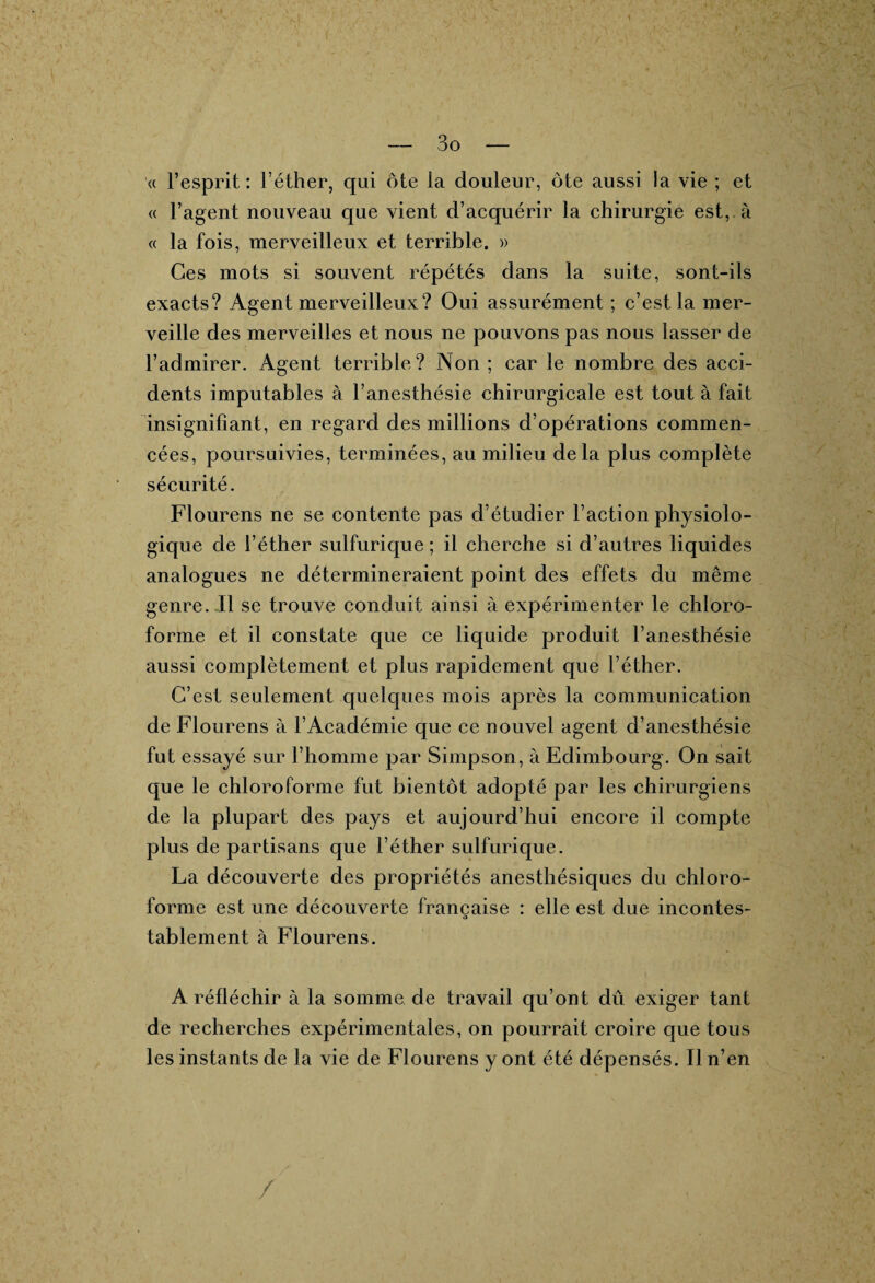 3 o « l’esprit : l’éther, qui ôte la douleur, ôte aussi la vie ; et « l’agent nouveau que vient d’acquérir la chirurgie est, à « la fois, merveilleux et terrible. » Ces mots si souvent répétés dans la suite, sont-ils exacts? Agent merveilleux? Oui assurément ; c’est la mer¬ veille des merveilles et nous ne pouvons pas nous lasser de l’admirer. Agent terrible? Non; car le nombre des acci¬ dents imputables à l’anesthésie chirurgicale est tout à fait insignifiant, en regard des millions d’opérations commen¬ cées, poursuivies, terminées, au milieu delà plus complète sécurité. Flourens ne se contente pas d’étudier l’action physiolo¬ gique de l’éther sulfurique ; il cherche si d’autres liquides analogues ne détermineraient point des effets du même genre. Il se trouve conduit ainsi à expérimenter le chloro¬ forme et il constate que ce liquide produit l’anesthésie aussi complètement et plus rapidement que l’éther. C’est seulement quelques mois après la communication de Flourens à l’Académie que ce nouvel agent d’anesthésie fut essayé sur l’homme par Simpson, à Edimbourg. On sait que le chloroforme fut bientôt adopté par les chirurgiens de la plupart des pays et aujourd’hui encore il compte plus de partisans que l’éther sulfurique. La découverte des propriétés anesthésiques du chloro¬ forme est une découverte française : elle est due incontes¬ tablement à Flourens. A réfléchir à la somme de travail qu’ont dû exiger tant de recherches expérimentales, on pourrait croire que tous les instants de la vie de Flourens y ont été dépensés. Il n’en