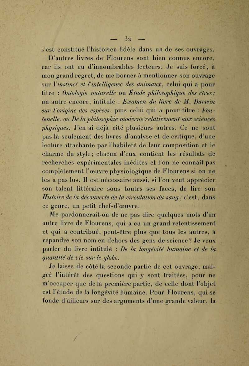 s’est constitué l’historien fidèle dans un de ses ouvrages. D’autres livres de Flourens sont bien connus encore, car ils ont eu d’innombrables lecteurs. Je suis forcé, à mon grand regret, de me borner à mentionner son ouvrage sur Xinstinct et Vintelligence des animaux, celui qui a pour titre : Ontologie naturelle ou Étude philosophique des êtres; un autre encore, intitulé : Examen du livre de M. Darwin sur Vorigine des espèces, puis celui qui a pour titre : Fon- tenelle, ou De la philosophie moderne relativement aux sciences physiques. J’en ai déjà cité plusieurs autres. Ce ne sont pas là seulement des livres d’analyse et de critique, d’une lecture attachante par l’habileté de leur composition et le charme du style; chacun d’eux contient les résultats de recherches expérimentales inédites et l’on ne connaît pas complètement l’œuvre physiologique de Flourens si on ne les a pas lus. Il est nécessaire aussi, si l’on veut apprécier son talent littéraire sous toutes ses faces, de lire son Histoire de la découverte de la circulation du sang ; c’est, dans ce genre, un petit chef-d’œuvre. Me pardonnerait-on de ne pas dire quelques mots d’un autre livre de Flourens, qui a eu un grand retentissement et qui a contribué, peut-être plus que tous les autres, à répandre son nom en dehors des gens de science? Je veux parler du livre intitulé : De la longévité humaine et de la quantité de vie sur le globe. Je laisse de côté la seconde partie de cet ouvrage, mal¬ gré l’intérêt des questions qui y sont traitées, pour ne m’occuper que delà première partie, de celle dont l’objet est l’étude de la longévité humaine. Pour Flourens, qui se fonde d’ailleurs sur des arguments d’une grande valeur, la /