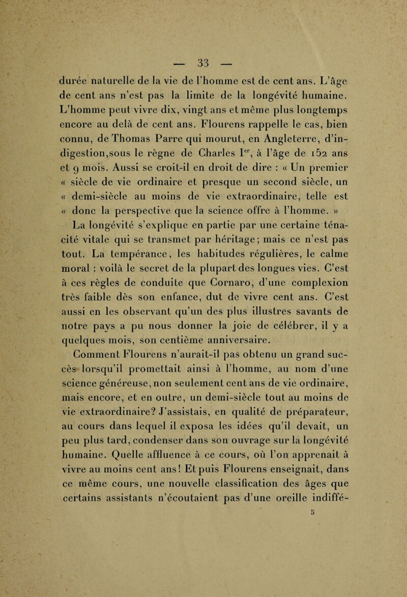 durée naturelle de la vie de l’homme est de cent ans. L’âge de cent ans n’est pas la limite de la longévité humaine. L’homme peut vivre dix, vingt ans et même plus longtemps encore au delà de cent ans. Flourens rappelle le cas, bien connu, de Thomas Parre qui mourut, en Angleterre, d’in¬ digestion,sous le règne de Charles Ier, à l’âge de iÙ2 ans et 9 mois. Aussi se croit-il en droit de dire : « Un premier « siècle de vie ordinaire et presque un second siècle, un « demi-siècle au moins de vie extraordinaire, telle est « donc la perspective que la science offre à l’homme. » La longévité s’explique en partie par une certaine téna¬ cité vitale qui se transmet par héritage; mais ce n’est pas tout. La tempérance, les habitudes régulières, le calme moral : voilà le secret de la plupart des longues vies. C’est à ces règles de conduite que Cornaro, d’une complexion très faible dès son enfance, dut de vivre cent ans. C’est aussi en les observant qu’un des plus illustres savants de notre pays a pu nous donner la joie de célébrer, il y a quelques mois, son centième anniversaire. Comment Flourens n’aurait-il pas obtenu un grand suc¬ cès lorsqu’il promettait ainsi à l’homme, au nom d’une science généreuse, non seulement cent ans de vie ordinaire, mais encore, et en outre, un demi-siècle tout au moins de vie extraordinaire? J’assistais, en qualité de préparateur, au cours dans lequel il exposa les idées qu’il devait, un peu plus tard, condenser dans son ouvrage sur la longévité humaine. Quelle affluence à ce cours, où l’on apprenait à vivre au moins cent ans! Et puis Flourens enseignait, dans ce même cours, une nouvelle classification des âges que certains assistants n’écoutaient pas d’une oreille indiffé- 5 \