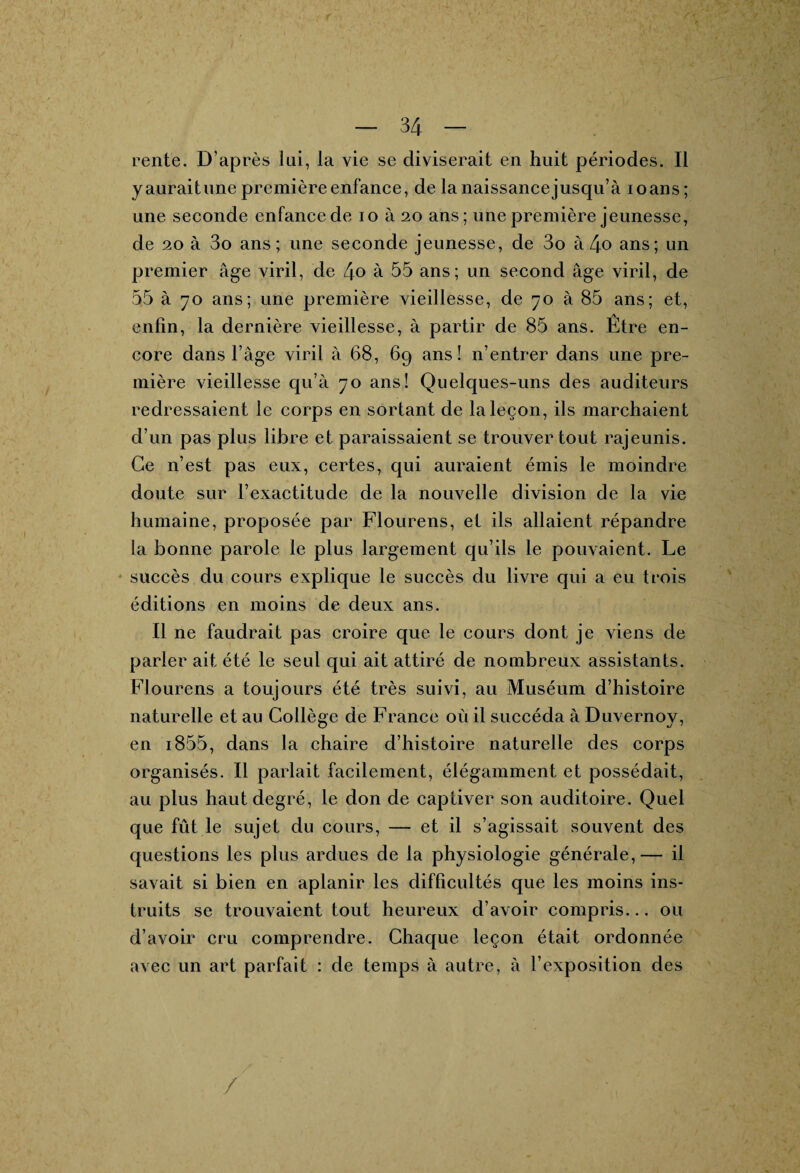 rente. D’après lui, la vie se diviserait en huit périodes. Il y aurait une première enfance, de la naissancejusqu’à ioans ; une seconde enfance de io à 20 ans; une première jeunesse, de 20 à 3o ans; une seconde jeunesse, de 3o à 4o ans; un premier âge viril, de 4o à 35 ans; un second âge viril, de 55 à 70 ans; une première vieillesse, de 70 à 85 ans; et, enfin, la dernière vieillesse, à partir de 85 ans. Être en¬ core dans l’âge viril à 68, 69 ans! n’entrer dans une pre¬ mière vieillesse qu’à 70 ans! Quelques-uns des auditeurs redressaient le corps en sortant de la leçon, ils marchaient d’un pas plus libre et paraissaient se trouver tout rajeunis. Ce 11’est pas eux, certes, qui auraient émis le moindre doute sur l’exactitude de la nouvelle division de la vie humaine, proposée par Flourens, et ils allaient répandre la bonne parole le plus largement qu’ils le pouvaient. Le succès du cours explique le succès du livre qui a eu trois éditions en moins de deux ans. Il ne faudrait pas croire que le cours dont je viens de parler ait été le seul qui ait attiré de nombreux assistants. Flourens a toujours été très suivi, au Muséum d’histoire naturelle et au Collège de France où il succéda à Duvernoy, en i855, dans la chaire d’histoire naturelle des corps organisés. Il parlait facilement, élégamment et possédait, au plus haut degré, le don de captiver son auditoire. Quel que fût le sujet du cours, — et il s’agissait souvent des questions les plus ardues de la physiologie générale,— il savait si bien en aplanir les difficultés que les moins ins¬ truits se trouvaient tout heureux d’avoir compris... ou d’avoir cru comprendre. Chaque leçon était ordonnée avec un art parfait : de temps à autre, à l’exposition des