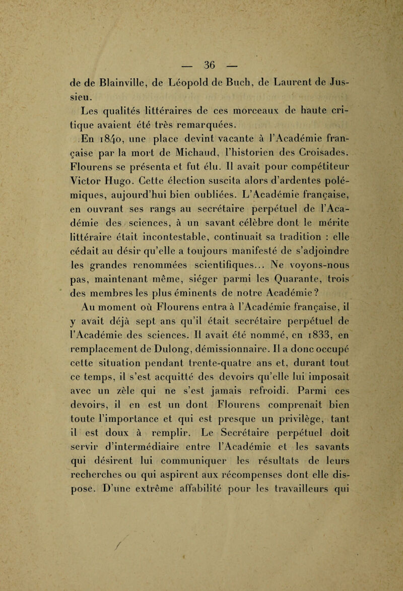 de de Blainville, de Léopold de Buch, de Laurent de Jus¬ sieu. Les qualités littéraires de ces morceaux de haute cri¬ tique avaient été très remarquées. En i84o, une place devint vacante à l’Académie fran¬ çaise par la mort de Michaud, l’historien des Croisades. Flourens se présenta et fut élu. Il avait pour compétiteur Victor Hugo. Cette élection suscita alors d’ardentes polé¬ miques, aujourd’hui bien oubliées. L’Académie française, en ouvrant ses rangs au secrétaire perpétuel de l’Aca¬ démie des sciences, à un savant célèbre dont le mérite littéraire était incontestable, continuait sa tradition : elle cédait au désir qu’elle a toujours manifesté de s’adjoindre les grandes renommées scientifiques... Ne voyons-nous pas, maintenant même, siéger parmi les Quarante, trois des membres les plus éminents de notre Académie? Au moment où Flourens entra à l’Académie française, il y avait déjà sept ans qu’il était secrétaire perpétuel de l’Académie des sciences. Il avait été nommé, en 1833, en remplacement de Dulong, démissionnaire. Il a donc occupé cette situation pendant trente-quatre ans et, durant tout ce temps, il s’est acquitté des devoirs qu’elle lui imposait avec un zèle qui ne s’est jamais refroidi. Parmi ces devoirs, il en est un dont Flourens comprenait bien toute l’importance et qui est presque un privilège, tant il est doux à remplir. Le Secrétaire perpétuel doit servir d’intermédiaire entre l’Académie et les savants qui désirent lui communiquer les résultats de leurs recherches ou qui aspirent aux récompenses dont elle dis¬ pose. D’une extrême affabilité pour les travailleurs qui